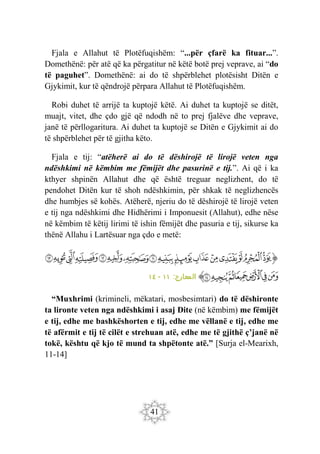 41
Fjala e Allahut të Plotëfuqishëm: “...për çfarë ka fituar...”.
Domethënë: për atë që ka përgatitur në këtë botë prej veprave, ai “do
të paguhet”. Domethënë: ai do të shpërblehet plotësisht Ditën e
Gjykimit, kur të qëndrojë përpara Allahut të Plotëfuqishëm.
Robi duhet të arrijë ta kuptojë këtë. Ai duhet ta kuptojë se ditët,
muajt, vitet, dhe çdo gjë që ndodh në to prej fjalëve dhe veprave,
janë të përllogaritura. Ai duhet ta kuptojë se Ditën e Gjykimit ai do
të shpërblehet për të gjitha këto.
Fjala e tij: “atëherë ai do të dëshirojë të lirojë veten nga
ndëshkimi në këmbim me fëmijët dhe pasurinë e tij.”. Ai që i ka
kthyer shpinën Allahut dhe që është treguar neglizhent, do të
pendohet Ditën kur të shoh ndëshkimin, për shkak të neglizhencës
dhe humbjes së kohës. Atëherë, njeriu do të dëshirojë të lirojë veten
e tij nga ndëshkimi dhe Hidhërimi i Imponuesit (Allahut), edhe nëse
në këmbim të këtij lirimi të ishin fëmijët dhe pasuria e tij, sikurse ka
thënë Allahu i Lartësuar nga çdo e metë:
‫ﭐ‬‫ﱡ‬‫ﭐ‬
‫ﱃ‬
‫ﱄ‬
‫ﱅ‬
‫ﱆ‬
‫ﱇ‬
‫ﱈ‬
‫ﱉ‬
‫ﱊ‬
‫ﱋ‬
‫ﱌ‬
‫ﱍ‬
‫ﱎ‬
‫ﱏ‬
‫ﱐ‬
‫ﱑ‬
‫ﱒ‬
‫ﱓ‬
‫ﱔ‬
‫ﱕ‬
‫ﱖ‬
‫ﱗ‬
‫ﱘ‬
‫ﱙ‬
‫ﱠ‬
:‫المعارج‬
١١
-
١٤
“Muxhrimi (krimineli, mëkatari, mosbesimtari) do të dëshironte
ta lironte veten nga ndëshkimi i asaj Dite (në këmbim) me fëmijët
e tij, edhe me bashkëshorten e tij, edhe me vëllanë e tij, edhe me
të afërmit e tij të cilët e strehuan atë, edhe me të gjithë ç’janë në
tokë, kështu që kjo të mund ta shpëtonte atë.” [Surja el-Mearixh,
11-14]
 