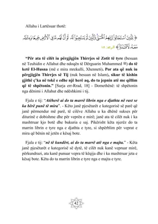 42
Allahu i Lartësuar thotë:
‫ﭐ‬‫ﱡ‬‫ﭐ‬
‫ﳐ‬
‫ﳑ‬
‫ﳒ‬
‫ﳓ‬
‫ﳔ‬
‫ﳕ‬
‫ﳖ‬
‫ﳗ‬
‫ﳘ‬
‫ﳙ‬
‫ﳚ‬
‫ﳛ‬
‫ﳜ‬
‫ﳝ‬
‫ﳞ‬
‫ﳟ‬
‫ﳠ‬
‫ﳡ‬
‫ﳢ‬
‫ﱠ‬
:‫الرعد‬
١٨
“Për ata të cilët iu përgjigjën Thirrjes së Zotit të tyre (besuan
në Teuhidin e Allahut dhe ndoqën të Dërguarin Muhammed ‫)ﷺ‬ do të
ketë El-Husna (më e mira mrekulli, Xhenneti). Por ata që nuk iu
përgjigjën Thirrjes së Tij (nuk besuan në Islam), sikur të kishin
gjithë ç’ka në tokë e edhe një herë aq, do ta jepnin atë me qëllim
që të shpëtonin.” [Surja err-Rrad, 18] - Domethënë: të shpëtonin
nga dënimi i Allahut dhe ndëshkimi i tij.
Fjala e tij: “Atëherë ai do ta marrë librin nga e djathta në rast se
ka bërë punë të mira”. - Këto janë pjesëtarët e kategorisë së parë që
janë përmendur më parë, të cilëve Allahu u ka dhënë sukses për
diturinë e dobishme dhe për veprën e mirë; janë ata të cilët nuk i ka
mashtruar kjo botë dhe bukuria e saj. Pikërisht këta njerëz do ta
marrin librin e tyre nga e djathta e tyre, si shpërblim për veprat e
mira që bënin në jetën e kësaj bote.
Fjala e tij: “në të kundërt, ai do ta marrë atë nga e majta.” - Këta
janë pjesëtarët e kategorisë së dytë, të cilët nuk kanë vepruar mirë,
përkundrazi, ata kanë punuar vepra të këqija dhe i ka mashtruar jeta e
kësaj bote. Këta do ta marrin librin e tyre nga e majta e tyre.
 