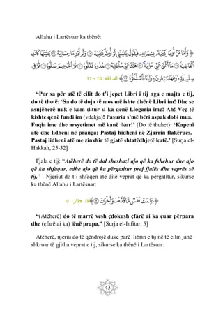 43
Allahu i Lartësuar ka thënë:
‫ﭐ‬‫ﱡ‬‫ﭐ‬
‫ﲭ‬
‫ﲮ‬
‫ﲯ‬
‫ﲰ‬
‫ﲱ‬
‫ﲲ‬
‫ﲳ‬
‫ﲴ‬
‫ﲵ‬
‫ﲶ‬
‫ﲷ‬
‫ﲸ‬
‫ﲹ‬
‫ﲺ‬
‫ﲻ‬
‫ﲼ‬
‫ﲽ‬
‫ﲾ‬
‫ﲿ‬
‫ﳀ‬
‫ﳁ‬
‫ﳂ‬
‫ﳃ‬
‫ﳄ‬
‫ﳅ‬
‫ﳆ‬
‫ﳇ‬
‫ﳈ‬
‫ﳉ‬
‫ﳊ‬
‫ﳋ‬
‫ﳌ‬
‫ﳍ‬
‫ﳎ‬
‫ﳏ‬
‫ﳐ‬
‫ﳑ‬
‫ﳒ‬
‫ﳓ‬
‫ﳔ‬
‫ﳕ‬
‫ﳖ‬
‫ﳗ‬
‫ﳘ‬
‫ﳙ‬
‫ﱠ‬
:‫اقة‬ ‫الح‬
٢٥
-
٣٢
“Por sa për atë të cilit do t’i jepet Libri i tij nga e majta e tij,
do të thotë: ‘Sa do të doja të mos më ishte dhënë Libri im! Dhe se
asnjëherë nuk e kam ditur si ka qenë Llogaria ime! Ah! Veç të
kishte qenë fundi im (vdekja)! Pasuria s’më bëri aspak dobi mua.
Fuqia ime dhe arsyetimet më kanë ikur!’ (Do të thuhet): ‘Kapeni
atë dhe lidheni në pranga; Pastaj hidheni në Zjarrin flakërues.
Pastaj lidheni atë me zinxhir të gjatë shtatëdhjetë kutë.’ [Surja el-
Hakkah, 25-32]
Fjala e tij: “Atëherë do të dal sheshazi ajo që ka fshehur dhe ajo
që ka shfaqur, edhe ajo që ka përgatitur prej fjalës dhe veprës së
tij.” - Njeriut do t’i shfaqen atë ditë veprat që ka përgatitur, sikurse
ka thënë Allahu i Lartësuar:
‫ﭐ‬‫ﱡ‬
‫ﱑ‬
‫ﱒ‬
‫ﱓ‬
‫ﱔ‬
‫ﱕ‬
‫ﱖ‬
‫ﱠ‬
:‫طار‬
‫ف‬ ‫االن‬
٥
“(Atëherë) do të marrë vesh çdokush çfarë ai ka çuar përpara
dhe (çfarë ai ka) lënë prapa.” [Surja el-Infitar, 5]
Atëherë, njeriu do të qëndrojë duke parë librin e tij në të cilin janë
shkruar të gjitha veprat e tij, sikurse ka thënë i Lartësuar:
 
