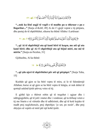44
‫ﭐ‬‫ﱡ‬‫ﭐ‬
‫ﱺ‬
‫ﱻ‬
‫ﱼ‬
‫ﱽ‬
‫ﱾ‬
‫ﱿ‬
‫ﲀ‬
‫ﲁ‬
‫ﱠ‬
:‫ف‬
‫كه‬ ‫ال‬
٤٩
“...nuk ka lënë asgjë të vogël e të madhe pa u shkruar e pa e
llogaritur...” [Surja el-Kehf, 49] Ai do t’i gjejë veprat e tij përpara,
dhe pastaj do të shpërblehet, sikurse ka thënë Allahu i Lartësuar:
‫ﭐ‬‫ﱡ‬‫ﭐ‬
‫ﲃ‬
‫ﲄ‬
‫ﲅ‬
‫ﲆ‬
‫ﲇ‬
‫ﲈ‬
‫ﲉ‬
‫ﲊ‬
‫ﲋ‬
‫ﲌ‬
‫ﱠ‬
:‫م‬
‫نج‬ ‫ال‬
٣١
“...që Ai të shpërblejë ata që kanë bërë të keqen, me atë që ata
kanë bërë; dhe që Ai t’i shpërblejë ata që bëjnë mirë, me më të
mirën.” [Surja en-Nexhm, 31]
Gjithashtu, Ai ka thënë:
‫ﭐ‬‫ﱡ‬‫ﭐ‬
‫ﱘ‬
‫ﱙ‬
‫ﱚ‬
‫ﱛ‬
‫ﱜ‬
‫ﱝ‬
‫ﱠ‬
:‫ه‬
‫ط‬
١٥
“...që çdo njeri të shpërblehet për atë që përpiqet.” [Surja Taha,
15]
Kushdo që gjen se ka bërë vepra të mira, ai le të falenderojë
Allahun; kurse ai që gjen se ka bërë vepra të këqija, ai nuk duhet të
qortojë askënd tjetër përveç vetes së tij.
E gjithë kjo e thërret robin që të tregohet i zgjuar dhe i
ndërgjegjshëm, që të jetë i matur dhe i vendosur, që ta tërheqi veten e
tij me litarin e së vërtetës dhe të udhëzimit, dhe që të ketë kujdes të
madh prej neglizhencës, prej shprehjes ‘jo sot, po nesër’, dhe prej
shtyrjes së veprës së mirë për një kohë tjetër.
 
