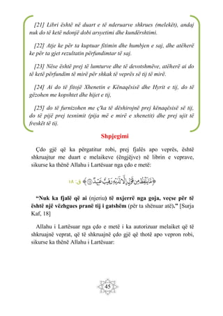 45
Shpjegimi
Çdo gjë që ka përgatitur robi, prej fjalës apo veprës, është
shkruajtur me duart e melaikeve (ëngjëjve) në librin e veprave,
sikurse ka thënë Allahu i Lartësuar nga çdo e metë:
‫ﭐ‬‫ﱡ‬‫ﭐ‬
‫ﱚ‬
‫ﱛ‬
‫ﱜ‬
‫ﱝ‬
‫ﱞ‬
‫ﱟ‬
‫ﱠ‬
‫ﱡ‬
‫ﱢ‬
‫ﱠ‬
:‫ق‬
١٨
“Nuk ka fjalë që ai (njeriu) të nxjerrë nga goja, veçse për të
është një vëzhgues pranë tij i gatshëm (për ta shënuar atë).” [Surja
Kaf, 18]
Allahu i Lartësuar nga çdo e metë i ka autorizuar melaiket që të
shkruajnë veprat, që të shkruajnë çdo gjë që thotë apo vepron robi,
sikurse ka thënë Allahu i Lartësuar:
[21] Libri është në duart e të nderuarve shkrues (melekët), andaj
nuk do të ketë ndonjë dobi arsyetimi dhe kundërshtimi.
[22] Atje ke për ta kuptuar fitimin dhe humbjen e saj, dhe atëherë
ke për ta gjet rezultatin përfundimtar të saj.
[23] Nëse është prej të lumturve dhe të devotshmëve, atëherë ai do
të ketë përfundim të mirë për shkak të veprës së tij të mirë.
[24] Ai do të fitojë Xhenetin e Kënaqësisë dhe Hyrit e tij, do të
gëzohen me kopshtet dhe hijet e tij,
[25] do të furnizohen me ç'ka të dëshirojnë prej kënaqësisë së tij,
do të pijë prej tesnimit (pija më e mirë e xhenetit) dhe prej ujit të
freskët të tij.
 