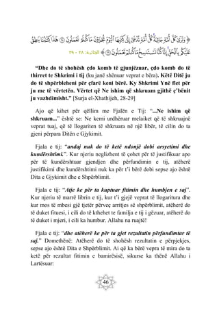 46
‫ﭐ‬‫ﱡ‬
‫ﲣ‬
‫ﲤ‬
‫ﲥ‬
‫ﲦ‬
‫ﲧ‬
‫ﲨ‬
‫ﲩ‬
‫ﲪ‬
‫ﲫ‬
‫ﲬ‬
‫ﲭ‬
‫ﲮ‬
‫ﲯ‬
‫ﲰ‬
‫ﲱ‬
‫ﲲ‬
‫ﲳ‬
‫ﲴ‬
‫ﲵ‬
‫ﲶ‬
‫ﲷ‬
‫ﲸ‬
‫ﲹ‬
‫ﲺ‬
‫ﲻ‬
‫ﲼ‬
‫ﲽ‬
‫ﲾ‬
‫ﲿ‬
‫ﱠ‬
:‫ة‬ ‫الجاثي‬
٢٨
-
٢٩
“Dhe do të shohësh çdo komb të gjunjëzuar, çdo komb do të
thirret te Shkrimi i tij (ku janë shënuar veprat e bëra). Këtë Ditë ju
do të shpërbleheni për çfarë keni bërë. Ky Shkrimi Ynë flet për
ju me të vërtetën. Vërtet që Ne ishim që shkruam gjithë ç’bënit
ju vazhdimisht.” [Surja el-Xhathijeh, 28-29]
Ajo që kihet për qëllim me Fjalën e Tij: “...Ne ishim që
shkruam...” është se: Ne kemi urdhëruar melaiket që të shkruajnë
veprat tuaj, që të llogariten të shkruara në një libër, të cilin do ta
gjeni përpara Ditën e Gjykimit.
Fjala e tij: “andaj nuk do të ketë ndonjë dobi arsyetimi dhe
kundërshtimi.”. Kur njeriu neglizhent të çohet për të justifikuar apo
për të kundërshtuar gjendjen dhe përfundimin e tij, atëherë
justifikimi dhe kundërshtimi nuk ka për t’i bërë dobi sepse ajo është
Dita e Gjykimit dhe e Shpërblimit.
Fjala e tij: “Atje ke për ta kuptuar fitimin dhe humbjen e saj”.
Kur njeriu të marrë librin e tij, kur t’i gjejë veprat të llogaritura dhe
kur mos të mbesi gjë tjetër përveç arritjes së shpërblimit, atëherë do
të duket fituesi, i cili do të kthehet te familja e tij i gëzuar, atëherë do
të duket i mjeri, i cili ka humbur. Allahu na ruajtë!
Fjala e tij: “dhe atëherë ke për ta gjet rezultatin përfundimtar të
saj.” Domethënë: Atëherë do të shohësh rezultatin e përpjekjes,
sepse ajo është Dita e Shpërblimit. Ai që ka bërë vepra të mira do ta
ketë për rezultat fitimin e bamirësisë, sikurse ka thënë Allahu i
Lartësuar:
 