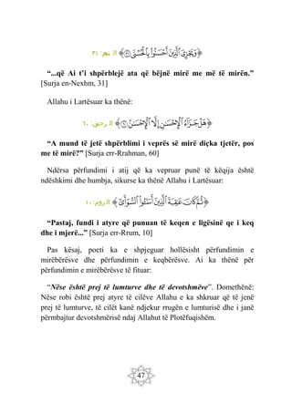 47
‫ﭐ‬‫ﱡ‬‫ﭐ‬
‫ﲈ‬
‫ﲉ‬
‫ﲊ‬
‫ﲋ‬
‫ﲌ‬
‫ﱠ‬
:‫م‬
‫نج‬ ‫ال‬
٣١
“...që Ai t’i shpërblejë ata që bëjnë mirë me më të mirën.”
[Surja en-Nexhm, 31]
Allahu i Lartësuar ka thënë:
‫ﭐ‬‫ﱡ‬‫ﭐ‬
‫ﲧ‬
‫ﲨ‬
‫ﲩ‬
‫ﲪ‬
‫ﲫ‬
‫ﲬ‬
‫ﱠ‬
:‫ن‬
‫رحم‬ ‫ال‬
٦٠
“A mund të jetë shpërblimi i veprës së mirë diçka tjetër, pos
me të mirë?” [Surja err-Rrahman, 60]
Ndërsa përfundimi i atij që ka vepruar punë të këqija është
ndëshkimi dhe humbja, sikurse ka thënë Allahu i Lartësuar:
‫ﭐ‬‫ﱡ‬‫ﭐ‬
‫ﲕ‬
‫ﲖ‬
‫ﲗ‬
‫ﲘ‬
‫ﲙ‬
‫ﲚ‬
‫ﱠ‬
:‫روم‬ ‫ال‬
١٠
“Pastaj, fundi i atyre që punuan të keqen e ligësinë qe i keq
dhe i mjerë...” [Surja err-Rrum, 10]
Pas kësaj, poeti ka e shpjeguar hollësisht përfundimin e
mirëbërësve dhe përfundimin e keqbërësve. Ai ka thënë për
përfundimin e mirëbërësve të fituar:
“Nëse është prej të lumturve dhe të devotshmëve”. Domethënë:
Nëse robi është prej atyre të cilëve Allahu e ka shkruar që të jenë
prej të lumturve, të cilët kanë ndjekur rrugën e lumturisë dhe i janë
përmbajtur devotshmërisë ndaj Allahut të Plotëfuqishëm.
 