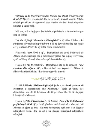 48
“atëherë ai do të ketë përfundim të mirë për shkak të veprës së tij
të mirë.” Njerëzit e lumturisë dhe devotshmërisë do të kenë te Allahu
mirësi, për shkak të veprave të tyre të mira të cilat i kanë përgatitur
në jetën e kësaj bote.
Më pas, ai ka shpjeguar hollësisht shpërblimin e lumturinë e tyre
dhe ka thënë:
“Ai do të fitojë Xhenetin e Kënaqësisë” - të cilin Allahu e ka
përgatitur si vendbanim për robërit e Tij të devotshëm dhe për miqtë
e Tij të afërm. Pikërisht ky është fitimi madhështor.
Fjala e tij: “dhe Hyrit e tij”, - Domethënë: ata do të fitojnë atë që
Allahu i Lartësuar nga çdo e metë ka përgatitur për ta prej Hyrive me
sy të mëdhenj të mrekullueshëm (për bashkëshorte).
Fjala e tij: “do të gëzohen”, - Domethënë: ata do të kënaqen - “me
kopshtet dhe hijet e tij”, - Domethënë: me kopshtet e Xhenetit,
sikurse ka thënë Allahu i Lartësuar nga çdo e metë:
‫ﭐ‬‫ﱡ‬‫ﭐ‬
‫ﳇ‬
‫ﳈ‬
‫ﳉ‬
‫ﳊ‬
‫ﳋ‬
‫ﱠ‬
:‫روم‬ ‫ال‬
١٥
“...të këtillët do të bëhen të gëzojnë jetën e lartë e të pasosur në
Kopshtet e Kënaqësisë (në Xhennet).” [Surja er-Rrum, 15]
domethënë: ata do të kënaqen, do të gëzohen dhe do të shijojnë
kënaqësitë e Xhenetit.
Fjala e tij: “do të furnizohen” - në Xhenet - “me ç'ka të dëshirojnë
prej kënaqësisë së tij”, - do të gëzohen me kënaqësitë e Xhenetit. Në
Xhenet ka gjëra që nuk i ka parë ndonjëherë syri, nuk i ka dëgjuar
ndonjëherë veshi, dhe as që i ka shkuar ndërmend ndonjëherë
ndonjërit.
 