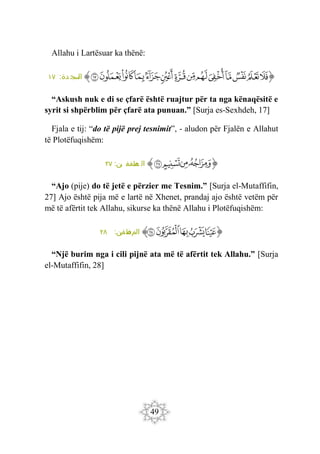 49
Allahu i Lartësuar ka thënë:
‫ﭐ‬‫ﱡ‬‫ﭐ‬
‫ﲒ‬
‫ﲓ‬
‫ﲔ‬
‫ﲕ‬
‫ﲖ‬
‫ﲗ‬
‫ﲘ‬
‫ﲙ‬
‫ﲚ‬
‫ﲛ‬
‫ﲜ‬
‫ﲝ‬
‫ﲞ‬
‫ﲟ‬
‫ﱠ‬
:‫دة‬ ‫سج‬
‫ال‬
١٧
“Askush nuk e di se çfarë është ruajtur për ta nga kënaqësitë e
syrit si shpërblim për çfarë ata punuan.” [Surja es-Sexhdeh, 17]
Fjala e tij: “do të pijë prej tesnimit”, - aludon për Fjalën e Allahut
të Plotëfuqishëm:
‫ﭐ‬‫ﱡ‬
‫ﲿ‬
‫ﳀ‬
‫ﳁ‬
‫ﳂ‬
‫ﱠ‬
:‫ين‬ ‫طفف‬
‫م‬ ‫ال‬
٢٧
“Ajo (pije) do të jetë e përzier me Tesnim.” [Surja el-Mutaffifin,
27] Ajo është pija më e lartë në Xhenet, prandaj ajo është vetëm për
më të afërtit tek Allahu, sikurse ka thënë Allahu i Plotëfuqishëm:
‫ﭐ‬‫ﱡ‬‫ﭐ‬
‫ﳃ‬
‫ﳄ‬
‫ﳅ‬
‫ﳆ‬
‫ﳇ‬
‫ﱠ‬
‫الم‬
:‫ن‬
‫في‬ ‫ف‬
‫ط‬
٢٨
“Një burim nga i cili pijnë ata më të afërtit tek Allahu.” [Surja
el-Mutaffifin, 28]
 