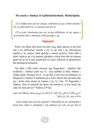 5
Me emrin e Allahut, të Gjithëmëshirshmit, Mëshirëplotë.
Shpjegimi
Poeti e ka filluar këtë poezi me këtë varg, duke sqaruar se kjo botë
nuk e ka skllavëruar zemrën e tij, se ajo nuk e ka mbizotëruar
shpirtin e tij, sikurse është gjendja e shumë njerëzve. Këtë fjalë e
thotë vetëm ai që e ka kuptuar gjendjen e kësaj bote dhe ka kuptuar
gjërat që ka në të prej mashtrimit në masë, bukurisë së përkohshme
dhe kënaqësisë kalimtare.
Një fjalë e tillë është vërtetuar nga Pejgamberi - shpëtimi dhe
lavdërimi i Allahut qoftë me të - prej hadithit të ibën Abbasit -
Allahu qoftë i kënaqur me të - se një ditë, Umeri hyri në shtëpinë e të
Dërguarit të Allahut ‫ﷺ‬ ndërkohë që ai ishte shtrirë mbi një hasër dhe
ajo i kishte lënë shenjë në krahun e tij. Ai i tha: “O Pejgamber i
Allahut, sikur të marrësh një shtrat më komod se sa kjo hasër (do
ishte më mirë për ty)!” Ndërsa ai ‫ﷺ‬ tha:
"
‫ا‬َ‫م‬
‫ِي‬‫ل‬
‫ا‬َ‫ي‬ْ‫ن‬ُّ‫د‬‫ِل‬‫ل‬ َ‫و‬
‫؟‬
‫ا‬َ‫م‬
َ‫ث‬َ‫م‬
‫ِي‬‫ل‬
‫ل‬َ‫ث‬َ‫م‬ َ‫و‬
،‫ا‬َ‫ي‬ْ‫ن‬ُّ‫د‬‫ال‬
َ
‫ّل‬ِ‫إ‬
‫ِب‬‫ك‬‫ا‬ َ‫َر‬‫ك‬
َ‫ار‬َ‫س‬
‫ِي‬‫ف‬
‫م‬ ْ‫و‬َ‫ي‬
،‫ِف‬‫ئ‬‫ا‬َ‫ص‬
َ‫ل‬َ‫ظ‬َ‫ت‬ْ‫س‬‫ا‬َ‫ف‬
َ‫ت‬ْ‫ح‬َ‫ت‬
‫ة‬َ‫ر‬َ‫ج‬َ‫ش‬
‫ة‬َ‫ع‬‫ا‬َ‫س‬
ْ‫ن‬ِ‫م‬
،‫ار‬َ‫ه‬َ‫ن‬
َ‫م‬‫ث‬
َ‫ح‬‫ا‬ َ‫ر‬
‫ا‬َ‫ه‬َ‫ك‬َ‫َر‬‫ت‬ َ‫و‬
".
“Çfare lidhje kam unë me dynjanë?! Shembulli im me shembullin e
kësaj bote është si shembulli i një udhëtari që ecën në një ditë të
[1] Ç'lidhje kam unë me dynjan, ndërkohë që ajo s'është objektivi
im, as pikësynimi im, as nuk jam unë për të,
[2] as jam i dashuruar pas saj, as pas udhëheqes së saj, ngase e
neveritshme dhe e shëmtuar është gjendja e saj.
 