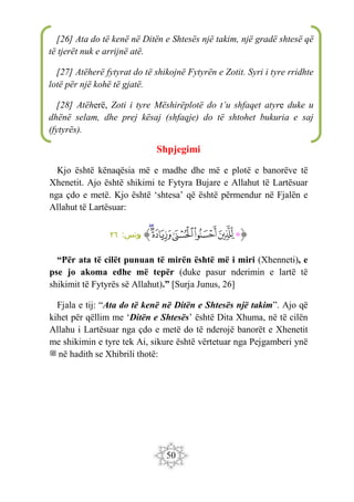50
Shpjegimi
Kjo është kënaqësia më e madhe dhe më e plotë e banorëve të
Xhenetit. Ajo është shikimi te Fytyra Bujare e Allahut të Lartësuar
nga çdo e metë. Kjo është ‘shtesa’ që është përmendur në Fjalën e
Allahut të Lartësuar:
‫ﭐ‬‫ﱡ‬‫ﭐ‬
‫ﱁ‬
‫ﱂ‬
‫ﱃ‬
‫ﱄ‬
‫ﱅ‬
‫ﱆ‬
‫ﱠ‬
:‫يونس‬
٢٦
“Për ata të cilët punuan të mirën është më i miri (Xhenneti), e
pse jo akoma edhe më tepër (duke pasur nderimin e lartë të
shikimit të Fytyrës së Allahut).” [Surja Junus, 26]
Fjala e tij: “Ata do të kenë në Ditën e Shtesës një takim”. Ajo që
kihet për qëllim me ‘Ditën e Shtesës’ është Dita Xhuma, në të cilën
Allahu i Lartësuar nga çdo e metë do të nderojë banorët e Xhenetit
me shikimin e tyre tek Ai, sikure është vërtetuar nga Pejgamberi ynë
‫ﷺ‬ në hadith se Xhibrili thotë:
[26] Ata do të kenë në Ditën e Shtesës një takim, një gradë shtesë që
të tjerët nuk e arrijnë atë.
[27] Atëherë fytyrat do të shikojnë Fytyrën e Zotit. Syri i tyre rridhte
lotë për një kohë të gjatë.
[28] Atëherë, Zoti i tyre Mëshirëplotë do t’u shfaqet atyre duke u
dhënë selam, dhe prej kësaj (shfaqje) do të shtohet bukuria e saj
(fytyrës).
 