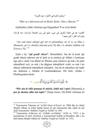 51
" ‫ن‬ْ‫َح‬‫ن‬ َ‫و‬
‫وه‬‫ْع‬‫د‬َ‫ن‬
‫ِي‬‫ف‬
ِ‫ة‬َ‫ر‬ ِ‫خ‬ ْ
‫اْل‬
:
َ‫م‬ ْ‫و‬َ‫ي‬
ِ‫د‬‫ي‬ ِ‫ز‬َ‫م‬ْ‫ال‬ ."
"Dhe ne e thërrasim atë në Botën Tjetër: Dita e Shtesës."23
Gjithashtu, është vërtetuar nga Pejgamberi ‫ﷺ‬ se ai ka thënë:
"
‫فليسوا‬
‫هم‬
‫في‬
‫الجنة‬
‫بأشوق‬
‫إلى‬
‫شيء‬
‫منهم‬
‫إلى‬
‫يوم‬
،‫الجمعة‬
‫ليزدادوا‬
‫منه‬
،‫كرامة‬
‫وليزدادوا‬
‫نظر‬
‫ا‬
‫إلى‬
‫وجهه‬
".
“Ata nuk kanë ndonjë gjë më të përmalluar në të se sa Dita e
Xhumasë, që t’u shtohet nderimi prej Tij dhe t’u shtohet shikimi tek
Fytyra e Tij.”24
Fjala e tij: “një gradë shtesë”. Domethënë: Ata do të kenë një
gradë shtesë nderimi më të lartë se sa mirësia që Allahu i Lartësuar
nga çdo e metë i ka dhënë në Xhenet, prej mirësive që nuk i ka parë
ndonjëherë syri, as nuk i ka dëgjuar ndonjëherë veshi, as nuk i ka
shkuar ndërmend ndonjëherë ndonjërit. Ata do të nderohen më tepër
me shikimin e Allahut të Lartëmadhëruar. Për këtë, Allahu i
Plotëfuqishëm thotë:
‫ﭐ‬‫ﱡ‬‫ﭐ‬
‫ﱁ‬
‫ﱂ‬
‫ﱃ‬
‫ﱄ‬
‫ﱅ‬
‫ﱆ‬
‫ﱠ‬
:‫يونس‬
٢٦
“Për ata të cilët punuan të mirën, është më i miri (Xhenneti), e
pse jo akoma edhe më tepër.” [Surja Junus, 26] Është vërtetuar në
23
Transmeton Taberani në ‘el-Mu’xhem el-Eusat’ nr. 2084 dhe ka thënë
Shejkh Albani se është hadith hasen në një transmetim dhe sahih në një
tjetër transmetim ‘Sahihut Tergib ue Terhib’ nr. 694.
24
Transmeton el-Bezzar në ‘el-Bahr ez-Zukhar’ 14/68 nr. 7527; e ka
konsideruar të mirë zinxhirin e transmetimit hafidh el-Mundhiri, dhe e ka
bërë hasen Shejkh Albani në ‘Sahihut Tergib ue Terhib’ nr. 3761.
 