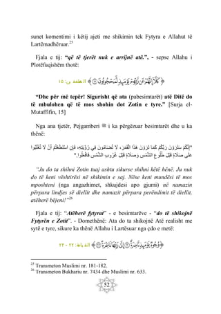 52
sunet komentimi i këtij ajeti me shikimin tek Fytyra e Allahut të
Lartëmadhëruar.25
Fjala e tij: “që të tjerët nuk e arrijnë atë.”, - sepse Allahu i
Plotëfuqishëm thotë:
‫ﭐ‬‫ﱡ‬
‫ﱽ‬
‫ﱾ‬
‫ﱿ‬
‫ﲀ‬
‫ﲁ‬
‫ﲂ‬
‫ﲃ‬
‫ﱠ‬
:‫ين‬ ‫طفف‬
‫م‬ ‫ال‬
١٥
“Dhe për më tepër! Sigurisht që ata (pabesimtarët) atë Ditë do
të mbulohen që të mos shohin dot Zotin e tyre.” [Surja el-
Mutaffifin, 15]
Nga ana tjetër, Pejgamberi ‫ﷺ‬ i ka përgëzuar besimtarët dhe u ka
thënë:
"
ْ‫م‬‫ك‬َ‫ن‬ِ‫إ‬
َ‫ن‬ ْ‫و‬ َ‫َر‬‫ت‬َ‫س‬
ْ‫م‬‫َك‬‫ب‬َ‫ر‬
‫ا‬َ‫م‬َ‫ك‬
َ‫ن‬ ْ‫و‬ َ‫َر‬‫ت‬
‫ا‬َ‫ذ‬َ‫ه‬
،َ‫ر‬َ‫م‬َ‫ق‬ْ‫ال‬
َ
‫ّل‬
َ‫ون‬‫ام‬َ‫ض‬‫ت‬
‫ِي‬‫ف‬
،ِ‫ه‬ِ‫ت‬َ‫ي‬ْ‫ؤ‬‫ر‬
ِ‫ن‬ِ‫إ‬َ‫ف‬
ْ‫م‬‫ت‬ْ‫ع‬َ‫ط‬َ‫ت‬ْ‫س‬‫ا‬
ْ‫ن‬َ‫أ‬
َ
‫ّل‬
‫وا‬‫ب‬َ‫ل‬ْ‫غ‬‫ت‬
‫ى‬َ‫ل‬َ‫ع‬
‫ة‬ َ
‫َل‬َ‫ص‬
َ‫ل‬ْ‫ب‬َ‫ق‬
ِ‫وع‬‫ل‬‫ط‬
ِ
‫س‬ْ‫م‬َ‫ش‬‫ال‬
‫ة‬ َ
‫َل‬َ‫ص‬ َ‫و‬
َ‫ل‬ْ‫ب‬َ‫ق‬
ِ‫ب‬‫و‬‫ر‬‫غ‬
َ‫ش‬‫ال‬
ِ
‫س‬ْ‫م‬
‫وا‬‫ل‬َ‫ع‬ْ‫ف‬‫ا‬َ‫ف‬
".
“Ju do ta shihni Zotin tuaj ashtu sikurse shihni këtë hënë. Ju nuk
do të keni vështirësi në shikimin e saj. Nëse keni mundësi të mos
mposhteni (nga angazhimet, shkujdesi apo gjumi) në namazin
përpara lindjes së diellit dhe namazit përpara perëndimit të diellit,
atëherë bëjeni!”26
Fjala e tij: “Atëherë fytyrat” - e besimtarëve - “do të shikojnë
Fytyrën e Zotit”. - Domethënë: Ata do ta shikojnë Atë realisht me
sytë e tyre, sikure ka thënë Allahu i Lartësuar nga çdo e metë:
‫ﭐ‬‫ﱡ‬‫ﭐ‬
‫ﱉ‬
‫ﱊ‬
‫ﱋ‬
‫ﱌ‬
‫ﱍ‬
‫ﱎ‬
‫ﱏ‬
‫ﱐ‬
‫ﱠ‬
:‫ة‬
‫يام‬ ‫الق‬
٢٢
-
٢٣
25
Transmeton Muslimi nr. 181-182.
26
Transmeton Bukhariu nr. 7434 dhe Muslimi nr. 633.
 