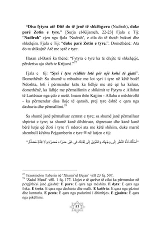53
“Disa fytyra atë Ditë do të jenë të shkëlqyera (Nadirah), duke
parë Zotin e tyre.” [Surja el-Kijameh, 22-23] Fjala e Tij:
“Nadirah” vjen nga fjala ‘Nudrah’, e cila do të thotë: bukuri dhe
shkëlqim. Fjala e Tij: “duke parë Zotin e tyre.”. Domethënë: Ata
do ta shikojnë Atë me sytë e tyre.
Hasan el-Basri ka thënë: “Fytyra e tyre ka të drejtë të shkëlqejë,
përderisa ajo sheh te Krijuesi.”27
Fjala e tij: “Syri i tyre rridhte lotë për një kohë të gjatë”.
Domethënë: Sa shumë u mbushte me lot syri i tyre në këtë botë!
Ndoshta, loti i përmendur këtu ka lidhje me atë që ka kaluar,
domethënë, ka lidhje me përmallimin e shikimit te Fytyra e Allahut
të Lartësuar nga çdo e metë. Imam ibën Kajjim - Allahu e mëshiroftë
- ka përmendur disa lloje të qarash, prej tyre është e qara nga
dashuria dhe përmallimi.28
Sa shumë janë përmalluar zemrat e tyre; sa shumë janë përmalluar
shpirtat e tyre; sa shumë kanë dëshiruar, shpresuar dhe kanë kanë
bërë lutje që Zoti i tyre t’i nderoi ata me këtë shikim, duke marrë
shembull kështu Pejgamberin e tyre ‫ﷺ‬ në lutjen e tij:
"
َ‫ك‬‫ل‬َ‫أ‬ْ‫س‬َ‫أ‬
َ‫ة‬َ‫ذ‬َ‫ل‬
ِ
‫ر‬َ‫ظ‬َ‫ن‬‫ال‬
‫ى‬َ‫ل‬ِ‫إ‬
َ‫ك‬ِ‫ه‬ْ‫ج‬ َ‫و‬
َ‫ق‬ ْ‫و‬َ‫ش‬‫ال‬ َ‫و‬
‫ى‬َ‫ل‬ِ‫إ‬
َ‫ِك‬‫ئ‬‫ا‬َ‫ق‬ِ‫ل‬
‫ِي‬‫ف‬
ِ
‫ْر‬‫ي‬َ‫غ‬
َ‫ء‬‫ا‬َ‫ر‬َ‫ض‬
‫ة‬ َ‫ر‬ ِ
‫ض‬‫م‬
َ
‫ّل‬ َ‫و‬
‫َة‬‫ن‬ْ‫ت‬ِ‫ف‬
".‫ة‬َ‫ل‬ ِ
‫ض‬‫م‬
27
Transmeton Taberiu në ‘Xhami’ul Bejan’ vëll 23 fq. 507.
28
‘Zadul Mead’ vëll. 1 fq. 177. Llojet e të qarëve të cilat ka përmendur në
përgjithësi janë gjashtë: E para: E qara nga mëshira. E dyta: E qara nga
frika. E treta: E qara nga dashuria dhe malli. E katërta: E qara nga gëzimi
dhe lumturia. E pesta: E qara nga padurimi i dhimbjes. E gjashta: E qara
nga pikëllimi.
 