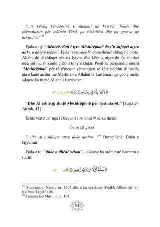 54
"...të kërkoj kënaqësinë e shikimit në Fytyrën Tënde dhe
përmallimin për takimin Tënd, pa vështirësi dhe pa sprova që
devijojnë." 29
Fjala e tij: “Atëherë, Zoti i tyre Mëshirëplotë do t’u shfaqet atyre
duke u dhënë selam”. Fjala ‘et-texhel-li’ domethënë: shfaqje e plotë.
Allahu do të shfaqet për ata fytyra, dhe kështu, atyre do t’u shtohet
nderimi me shikimin e Zotit të tyre Bujar. Poeti ka përmendur emrin
‘Mëshirëplotë’ për të tërhequr vëmendjen se këtë nderim të madh,
ata e kanë arritur me Mëshirën e Allahut të Lartësuar nga çdo e metë,
sikurse ka thënë Allahu i Lartësuar:
‫ﭐ‬‫ﱡ‬‫ﭐ‬
‫ﳠ‬
‫ﳡ‬
‫ﳢ‬
‫ﳣ‬
‫ﱠ‬
:‫زاب‬‫األح‬
٤٣
“Dhe Ai është gjithnjë Mëshirëplotë për besimtarët.” [Surja el-
Ahzab, 43]
Është vërtetuar nga i Dërguari i Allahut ‫ﷺ‬ se ka thënë:
‫ى‬َ‫ل‬َ‫ج‬َ‫ت‬َ‫ي‬َ‫ف‬
ْ‫م‬‫ه‬َ‫ل‬
‫ك‬َ‫ح‬ْ‫ض‬َ‫ي‬ .
"...dhe Ai i shfaqet atyre duke qeshur..."30
Domethënë: Ditën e
Gjykimit.
Fjala e tij: “duke u dhënë selam”, - sikurse ka ardhur në Kuranin e
Lartë:
‫ﭐ‬‫ﱡ‬‫ﭐ‬
‫ﱘ‬
‫ﱙ‬
‫ﱚ‬
‫ﱛ‬
‫ﱜ‬
‫ﱝ‬
‫ﱠ‬
:‫س‬
‫ي‬
٥٨
29
Transmeton Nesaiu nr. 1305 dhe e ka saktësuar Shejkh Albani në ‘el-
Kelimut Tajjib’ 106.
30
Transmeton Muslimi nr. 191.
 