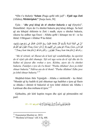 55
“(Do t’u thuhet): ‘Selam (Paqja qoftë mbi ju)!’ - Fjalë nga Zoti
(Allahu), Mëshirëploti.” [Surja Jasin, 58]
Fjala : “dhe prej kësaj do të shtohet bukuria e saj (fytyrës)”.
Domethënë: Atyre do t’u shtohet bukuria prej kësaj shfaqje. Sa herë
që ata kthejnë shikimin te Zoti i madh, atyre u shtohet bukuria,
sikurse ka ardhur nga Enesi - Allahu qoftë i kënaqur me të - se ka
thënë: I Dërguari i Allahur ‫ﷺ‬ ka thënë:
"
َ‫ن‬ِ‫إ‬
‫ِي‬‫ف‬
ِ‫ة‬َ‫ن‬َ‫ج‬ْ‫ال‬
‫ا‬‫وق‬‫س‬َ‫ل‬
‫ا‬َ‫ه‬َ‫ن‬‫و‬‫ت‬ْ‫أ‬َ‫ي‬
َ‫ل‬‫ك‬
،‫ة‬َ‫ع‬‫م‬‫ج‬
ُّ‫ب‬‫َه‬‫ت‬َ‫ف‬
‫يح‬ ِ
‫ر‬
،ِ‫ل‬‫ا‬َ‫م‬َ‫ش‬‫ال‬
‫و‬‫ث‬ْ‫ح‬َ‫ت‬َ‫ف‬
‫ِي‬‫ف‬
ْ‫م‬ِ‫ه‬ِ‫ه‬‫و‬‫ج‬‫و‬
،ْ‫م‬ِ‫ه‬ِ‫ب‬‫ا‬َ‫ي‬ِ‫ث‬ َ‫و‬
َ‫ون‬‫اد‬َ‫د‬ ْ‫ز‬َ‫ي‬َ‫ف‬
‫ا‬‫ْن‬‫س‬‫ح‬
،‫اّل‬َ‫م‬َ‫ج‬ َ‫و‬
َ‫ون‬‫ع‬ ِ‫ج‬ ْ‫ر‬َ‫ي‬َ‫ف‬
‫ى‬َ‫ل‬ِ‫إ‬
ْ‫م‬ِ‫ه‬‫ِي‬‫ل‬ْ‫ه‬َ‫أ‬
ِ‫د‬َ‫ق‬ َ‫و‬
‫وا‬‫اد‬َ‫د‬ ْ‫از‬
‫ا‬‫ْن‬‫س‬‫ح‬
،‫اّل‬َ‫م‬َ‫ج‬ َ‫و‬
‫ول‬‫ق‬َ‫ي‬َ‫ف‬
ْ‫م‬‫ه‬َ‫ل‬
ْ‫م‬‫وه‬‫ل‬ْ‫ه‬َ‫أ‬
:
ِ َ
‫َّللا‬ َ‫و‬
ِ‫د‬َ‫ق‬َ‫ل‬
ْ‫م‬‫ْت‬‫د‬َ‫د‬ ْ‫از‬
‫َا‬‫ن‬َ‫د‬ْ‫ع‬َ‫ب‬
‫ا‬‫ْن‬‫س‬‫ح‬
‫اّل‬َ‫م‬َ‫ج‬ َ‫و‬
.
َ‫ون‬‫ول‬‫ق‬َ‫ي‬َ‫ف‬
:
ْ‫م‬‫ت‬ْ‫ن‬َ‫أ‬ َ‫و‬
ِ َ
‫َّللا‬ َ‫و‬
ِ‫د‬َ‫ق‬َ‫ل‬
ْ‫م‬‫ْت‬‫د‬َ‫د‬ ْ‫از‬
‫َا‬‫ن‬َ‫د‬ْ‫ع‬َ‫ب‬
‫ا‬‫ْن‬‫س‬‫ح‬
‫اّل‬َ‫م‬َ‫ج‬ َ‫و‬
".
“Me të vërtetë, në Xhenet do të ketë një vendmbledhje, ku njerëzit
do të vijnë çdo ditë xhumaje. Një erë nga veriu do të vijë dhe do t'u
hidhet në fytyrat dhe rrobat e tyre. Kështu, atyre do t'u shtohet
bukuria. Familjet e tyre do t'u thonë: "Pasha Allahun! Juve ju është
shtuar bukuria." Ndërsa ata do të thonë: "Pasha Allahun! Edhe juve
ju është shtuar bukuria." 31
Shejkhul-Islam ibën Tejmijjeh - Allahu e mëshiroftë - ka thënë:
“Mundet që ky hadith të jetë shkurtuar nga hadithet e tjera që flasin
se shkaku i shtimit të bukurisë së tyre është shikimi tek Allahu i
Lartësuar dhe disa rrethana të tjera.” 32
Gjithashtu, për këtë kuptim tregon dhe ajeti që përmendëm më
parë:
‫ﭐ‬‫ﱡ‬‫ﭐ‬
‫ﱉ‬
‫ﱊ‬
‫ﱋ‬
‫ﱌ‬
‫ﱍ‬
‫ﱎ‬
‫ﱏ‬
‫ﱐ‬
‫ﱠ‬
:‫ة‬
‫يام‬ ‫الق‬
٢٢
-
٢٣
31
Transmeton Muslimi nr. 2833.
32
‘Mexhmu’ul Fetaua’ vëll. 6 fq. 408.
 