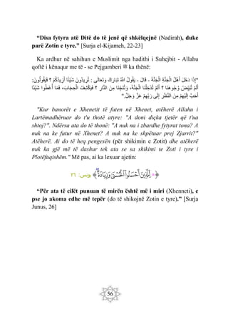 56
“Disa fytyra atë Ditë do të jenë që shkëlqejnë (Nadirah), duke
parë Zotin e tyre.” [Surja el-Kijameh, 22-23]
Ka ardhur në sahihun e Muslimit nga hadithi i Suhejbit - Allahu
qoftë i kënaqur me të - se Pejgamberi ‫ﷺ‬ ka thënë:
"
‫ا‬َ‫ذ‬ِ‫إ‬
َ‫ل‬َ‫خ‬َ‫د‬
‫ل‬ْ‫ه‬َ‫أ‬
ِ‫ة‬َ‫ن‬َ‫ج‬ْ‫ال‬
َ‫ة‬َ‫ن‬َ‫ج‬ْ‫ال‬
-
َ‫ل‬‫ا‬َ‫ق‬
-
‫ول‬‫ق‬َ‫ي‬
َ
‫َّللا‬
َ‫ك‬َ‫ار‬َ‫ب‬َ‫ت‬
‫ى‬َ‫ل‬‫ا‬َ‫ع‬َ‫ت‬ َ‫و‬
:
َ‫ون‬‫يد‬ ِ
‫ر‬‫ت‬
‫ا‬‫ْئ‬‫ي‬َ‫ش‬
ْ‫م‬‫ك‬‫يد‬ ِ
‫ز‬َ‫أ‬
‫؟‬
َ‫ون‬‫ول‬‫ق‬َ‫ي‬َ‫ف‬
:
ْ‫م‬َ‫ل‬َ‫أ‬
ْ
‫ض‬ِ‫ي‬َ‫ب‬‫ت‬
‫َا‬‫ن‬َ‫ه‬‫و‬‫ج‬‫و‬
‫؟‬
ْ‫م‬َ‫ل‬َ‫أ‬
ِ‫خ‬ْ‫د‬‫ت‬
‫َا‬‫ن‬ْ‫ل‬
،َ‫ة‬َ‫ن‬َ‫ج‬ْ‫ال‬
‫َا‬‫ن‬ ِ‫َج‬‫ن‬‫ت‬ َ‫و‬
َ‫ن‬ِ‫م‬
ِ
‫ار‬َ‫ن‬‫ال‬
‫؟‬
‫ِف‬‫ش‬ْ‫ك‬َ‫ي‬َ‫ف‬
،َ‫اب‬َ‫ج‬ ِ‫ح‬ْ‫ال‬
‫ا‬َ‫م‬َ‫ف‬
‫وا‬‫ْط‬‫ع‬‫أ‬
‫ا‬‫ْئ‬‫ي‬َ‫ش‬
َ‫ب‬َ‫ح‬َ‫أ‬
ْ‫م‬ِ‫ه‬ْ‫ي‬َ‫ل‬ِ‫إ‬
َ‫ن‬ِ‫م‬
ِ
‫ر‬َ‫ظ‬َ‫ن‬‫ال‬
‫ى‬َ‫ل‬ِ‫إ‬
ْ‫م‬ِ‫ه‬ِ‫ب‬َ‫ر‬
َ‫ز‬َ‫ع‬
َ‫ل‬َ‫ج‬ َ‫و‬
".
"Kur banorët e Xhenetit të futen në Xhenet, atëherë Allahu i
Lartëmadhëruar do t'u thotë atyre: "A doni diçka tjetër që t'ua
shtoj?". Ndërsa ata do të thonë: "A nuk na i zbardhe fytyrat tona? A
nuk na ke futur në Xhenet? A nuk na ke shpëtuar prej Zjarrit?"
Atëherë, Ai do të heq pengesën (për shikimin e Zotit) dhe atëherë
nuk ka gjë më të dashur tek ata se sa shikimi te Zoti i tyre i
Plotëfuqishëm." Më pas, ai ka lexuar ajetin:
‫ﭐ‬‫ﱡ‬‫ﭐ‬
‫ﱁ‬
‫ﱂ‬
‫ﱃ‬
‫ﱄ‬
‫ﱅ‬
‫ﱆ‬
‫ﱠ‬
:‫يونس‬
٢٦
“Për ata të cilët punuan të mirën është më i miri (Xhenneti), e
pse jo akoma edhe më tepër (do të shikojnë Zotin e tyre).” [Surja
Junus, 26]
 