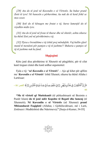 57
Shpjegimi
Këto janë disa përshkrime të Xhenetit në përgjithësi, për të cilat
kanë treguar citatet dhe kanë ardhur argumentet:
Fjala e tij: “në Kuvendin e së Vërtetës”. - Ajo që kihet për qëllim
me ‘Kuvendin e së Vërtetës’ është Xheneti, sikurse ka thënë Allahu i
Lartësuar:
‫ﭐ‬‫ﱡ‬‫ﭐ‬
‫ﱚ‬
‫ﱛ‬
‫ﱜ‬
‫ﱝ‬
‫ﱞ‬
‫ﱟ‬
‫ﱠ‬
‫ﱡ‬
‫ﱢ‬
‫ﱣ‬
‫ﱤ‬
‫ﱥ‬
‫ﱦ‬
‫ﱠ‬
:‫القمر‬
٥٤
-
٥٥
“Me të vërtetë që Muttekunët (të përkushtruarit në Besimin e
Pastër Islam) do të jenë ndër Kopshte të Begatë dhe lumenj (të
Xhennetit). Në Kuvendin e së Vërtetës (në Xhennet) pranë
Mbisunduesit Fuqiplotë (Allahut, i Gjithëlavdëruari, më i Larti,
Zotëruesi i Madhështisë dhe Nderimeve).” [Surja el-Kamer, 54-55]
[29] Ata do të jenë në Kuvendin e së Vërtetës. Sa bukur pranë
Zotit të tyre! Në banesën e përhershme, ku nuk do të kenë frikë se
mos soset.
[30] Sytë do të kënaqen me frutat e tij, kurse lumenjtë do të
rrjedhin midis tyre.
[31] Ata do të jenë në frone të thurur dhe në shtetër, ashtu sikurse
ka thënë Zoti ynë në përshkrimin e tij.
[32] Pjesa e brendshme e tij është prej mëndafshi. Vaj hallin çfarë
mund të mendoni për pamjen e tij të jashtme?! Bukuria e pamjes së
tij të jashtme nuk ka fund.
 