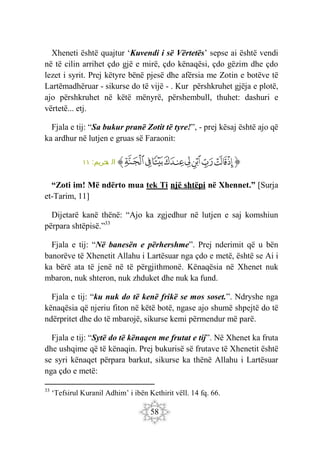 58
Xheneti është quajtur ‘Kuvendi i së Vërtetës’ sepse ai është vendi
në të cilin arrihet çdo gjë e mirë, çdo kënaqësi, çdo gëzim dhe çdo
lezet i syrit. Prej këtyre bënë pjesë dhe afërsia me Zotin e botëve të
Lartëmadhëruar - sikurse do të vijë - . Kur përshkruhet gjëja e plotë,
ajo përshkruhet në këtë mënyrë, përshembull, thuhet: dashuri e
vërtetë... etj.
Fjala e tij: “Sa bukur pranë Zotit të tyre!”, - prej kësaj është ajo që
ka ardhur në lutjen e gruas së Faraonit:
‫ﭐ‬‫ﱡ‬
‫ﲣ‬
‫ﲤ‬
‫ﲥ‬
‫ﲦ‬
‫ﲧ‬
‫ﲨ‬
‫ﲩ‬
‫ﲪ‬
‫ﲫ‬
‫ﱠ‬
:‫حريم‬
‫ت‬ ‫ال‬
١١
“Zoti im! Më ndërto mua tek Ti një shtëpi në Xhennet.” [Surja
et-Tarim, 11]
Dijetarë kanë thënë: “Ajo ka zgjedhur në lutjen e saj komshiun
përpara shtëpisë.”33
Fjala e tij: “Në banesën e përhershme”. Prej nderimit që u bën
banorëve të Xhenetit Allahu i Lartësuar nga çdo e metë, është se Ai i
ka bërë ata të jenë në të përgjithmonë. Kënaqësia në Xhenet nuk
mbaron, nuk shteron, nuk zhduket dhe nuk ka fund.
Fjala e tij: “ku nuk do të kenë frikë se mos soset.”. Ndryshe nga
kënaqësia që njeriu fiton në këtë botë, ngase ajo shumë shpejtë do të
ndërpritet dhe do të mbarojë, sikurse kemi përmendur më parë.
Fjala e tij: “Sytë do të kënaqen me frutat e tij”. Në Xhenet ka fruta
dhe ushqime që të kënaqin. Prej bukurisë së frutave të Xhenetit është
se syri kënaqet përpara barkut, sikurse ka thënë Allahu i Lartësuar
nga çdo e metë:
33
‘Tefsirul Kuranil Adhim’ i ibën Kethirit vëll. 14 fq. 66.
 