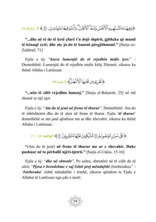 59
‫ﭐ‬‫ﱡ‬‫ﭐ‬
‫ﲰ‬
‫ﲱ‬
‫ﲲ‬
‫ﲳ‬
‫ﲴ‬
‫ﲵ‬
‫ﲶ‬
‫ﲷ‬
‫ﲸ‬
‫ﲹ‬
‫ﲺ‬
‫ﱠ‬
:‫زخرف‬ ‫ال‬
٧١
“...dhe në të do të ketë çfarë t’u dojë shpirti, gjithçka që mund
të kënaqë sytë; dhe aty ju do të banoni përgjithmonë.” [Surja ez-
Zukhruf, 71]
Fjala e tij: “kurse lumenjtë do të rrjedhin midis tyre.” -
Domethënë: Lumenjtë do të rrjedhin midis këtij Xheneti, sikurse ka
thënë Allahu i Lartësuar:
‫ﭐ‬‫ﱡ‬‫ﭐ‬
‫ﱉ‬
‫ﱊ‬
‫ﱋ‬
‫ﱌ‬
‫ﱍ‬
‫ﱠ‬
:‫بقرة‬ ‫ال‬
٢٥
“...nën të cilët rrjedhin lumenj.” [Surja el-Bekareh, 25] në më
shumë se një ajet.
Fjala e tij: “Ata do të jenë në frone të thurur”. Domethënë: Ata do
të mbështeten dhe do të ulen në frone të thurur. Fjala ‘të thurur’
domethënë se ato janë qëndisur me ar dhe xhevahir, sikurse ka thënë
Allahu i Lartësuar:
‫ﭐ‬‫ﱡ‬‫ﭐ‬
‫ﲭ‬
‫ﲮ‬
‫ﲯ‬
‫ﲰ‬
‫ﲱ‬
‫ﲲ‬
‫ﲳ‬
‫ﲴ‬
‫ﱠ‬
:‫الواقعة‬
١٥
-
١٦
“(Ata do të jenë) në frone të thurur me ar e xhevahir. Duke
pushuar në to përballë njëri-tjetrit.” [Surja el-Uakia, 15-16]
Fjala e tij: “dhe në shtretër”. Po ashtu, shtretërit në të cilët do të
ulen: “Pjesa e brendshme e saj është prej mëndafshi (Isteberaka).” -
‘Isteberaka’ është mëndafshi i trashë, sikurse qëndron te Fjala e
Allahut të Lartësuar nga çdo e metë:
 