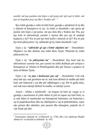 6
nxehtë, më pas pushon nën hijen e një peme për një çast të ditës, më
pas ai largohet prej saj dhe e braktis atë” 2
Kjo është gjendja e robit në këtë botë, gjendja e qëndrimit të tij dhe
e shijimit të kënaqësive të saj. Ai është si shembulli i një njeriu që
pushoi nën hijen e një peme, më pas ikën dhe e braktis atë. Pra, pse
kjo botë të mbizotërojë zemrën e njeriut dhe pse ajo të sundojë
kujdesin e tij?! Pse të jetë kjo botë kufiri i diturisë së tij?! Pse të jetë
kjo botë pikësynimi i tij, ndërkohë që ky është shembulli i saj?
Fjala e tij: “ndërkohë që ajo s'është objektivi im” - Domethënë:
Objektivi im dhe dëshira ime është Bota Tjetër. Pikërisht ky është
pikësynimi im.
Fjala e tij: “as pikësynimi im” - Domethënë: Kjo botë nuk ka
mbizotëruar synimin tim, por synimi im është dedikuar për arritjen e
Kënaqësisë së Allahut të Plotëfuqishëm dhe për fitoren e gradave të
larta në Botën Tjetër.
Fjala e tij: “as jam i dashuruar pas saj” - Domethënë: Unë nuk
anoj kah ajo; nuk gëzohem me të; nuk kam dëshirë të madhe për këtë
botë, për bukurinë e saj dhe për udhëheqjen e saj. Për të gjitha këto,
unë nuk kam ndonjë dëshirë të madhe, as ndonjë synim.
Autori - Allahu e mëshiroftë - ka treguar në këto dy vargje se si
gjendja e muslimanit të çiltër duhet të jetë në raport me këtë botë, se
ai nuk duhet të mashtrohet me kënaqësinë kalimtare, me bukurinë e
saj të paqëndrueshme dhe me shkëlqimin e saj të përkohëshëm, sepse
çdo gëzimi dhe shëndeti; çdo pasurie dhe kënaqësie, patjetër do t'i
vijë fundi një ditë.
2
Transmeton Ahmedi në ‘el-Musned’ nr. 2744, dhe e ka saktësuar Shejkh
Albani në ‘es-Silsileh es-Sahihah’ nr. 439.
 