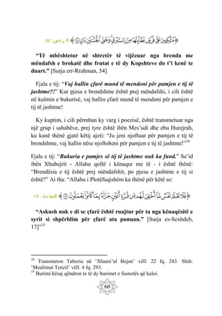 60
‫ﭐ‬‫ﱡ‬‫ﭐ‬
‫ﱿ‬
‫ﲀ‬
‫ﲁ‬
‫ﲂ‬
‫ﲃ‬
‫ﲄ‬
‫ﲅ‬
‫ﲆ‬
‫ﲇ‬
‫ﲈ‬
‫ﲉ‬
‫ﱠ‬
:‫ن‬
‫رحم‬ ‫ال‬
٥٤
“Të mbështetur në shtretër të vijëzuar nga brenda me
mëndafsh e brokatë dhe frutat e të dy Kopshteve do t’i kenë te
duart.” [Surja err-Rrahman, 54]
Fjala e tij: “Vaj hallin çfarë mund të mendoni për pamjen e tij të
jashtme?!” Kur pjesa e brendshme është prej mëndafshi, i cili është
në kulmin e bukurisë, vaj hallin çfarë mund të mendoni për pamjen e
tij të jashtme!
Ky kuptim, i cili përmban ky varg i poezisë, është transmetuar nga
një grup i sahabëve, prej tyre është ibën Mes’udi dhe ebu Hurejrah,
ku kanë thënë gjatë këtij ajeti: “Ju jeni njoftuar për pamjen e tij të
brendshme, vaj hallin nëse njoftoheni për pamjen e tij të jashtme!”34
Fjala e tij: “Bukuria e pamjes së tij të jashtme nuk ka fund.” Se’id
ibën Xhubejrit - Allahu qoftë i kënaqur me të - i është thënë:
“Brendësia e tij është prej mëndafshit, po pjesa e jashtme e tij si
është?” Ai tha: “Allahu i Plotëfuqishëm ka thënë për këtë se:
‫ﭐ‬‫ﱡ‬‫ﭐ‬
‫ﲒ‬
‫ﲓ‬
‫ﲔ‬
‫ﲕ‬
‫ﲖ‬
‫ﲗ‬
‫ﲘ‬
‫ﲙ‬
‫ﲚ‬
‫ﲛ‬
‫ﲜ‬
‫ﲝ‬
‫ﲞ‬
‫ﲟ‬
‫ﱠ‬
:‫دة‬ ‫سج‬
‫ال‬
١٧
“Askush nuk e di se çfarë është ruajtur për ta nga kënaqësitë e
syrit si shpërblim për çfarë ata punuan.” [Surja es-Sexhdeh,
17]”35
34
Transmeton Taberiu në ‘Xhami’ul Bejan’ vëll. 22 fq. 243. Shih:
‘Mealimut Tenzil’ vëll. 4 fq. 293.
35
Burimi kësaj qëndron te të dy burimet e fusnotës që kaloi.
 
