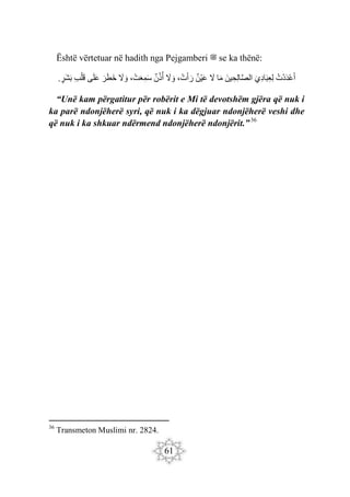 61
Është vërtetuar në hadith nga Pejgamberi ‫ﷺ‬ se ka thënë:
‫ْت‬‫د‬َ‫د‬ْ‫ع‬َ‫أ‬
َ‫ِي‬‫د‬‫ا‬َ‫ب‬ِ‫ع‬ِ‫ل‬
َ‫ين‬ ِ‫ِح‬‫ل‬‫ا‬َ‫ص‬‫ال‬
‫ا‬َ‫م‬
َ
‫ّل‬
‫ْن‬‫ي‬َ‫ع‬
، ْ‫ت‬َ‫أ‬ َ‫ر‬
َ
‫ّل‬ َ‫و‬
‫ن‬‫ذ‬‫أ‬
، ْ‫ت‬َ‫ع‬ِ‫م‬َ‫س‬
َ
‫ّل‬ َ‫و‬
َ‫ر‬َ‫ط‬َ‫خ‬
‫ى‬َ‫ل‬َ‫ع‬
ِ‫ب‬ْ‫ل‬َ‫ق‬
‫َر‬‫ش‬َ‫ب‬
.
“Unë kam përgatitur për robërit e Mi të devotshëm gjëra që nuk i
ka parë ndonjëherë syri, që nuk i ka dëgjuar ndonjëherë veshi dhe
që nuk i ka shkuar ndërmend ndonjëherë ndonjërit.”36
36
Transmeton Muslimi nr. 2824.
 
