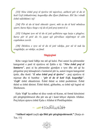 62
Shpjegimi
Këto vargje kanë lidhje me atë që kaloi. Pasi autori ka përmendur
kategorinë e parë të njerëzve në fjalën e tij: “Nëse është prej të
lumturve”, pasi ai ka përmendur gjendjen e tyre dhe atë që ka
përgatitur prej kënaqësisë e lumturisë për ta, autori tregon kategorinë
tjetër, dhe thotë: “E nëse është prej të tjerëve” - prej njerëzve të
mjeruar dhe të humbur - “për të do të ketë Uejl, keqardhje”.
‘Uejli’ është shkatërrimi. Është thënë se është poshtërimi. Është
thënë se është dënimi. Është thënë, gjithashtu, se është një luginë në
Xhehenem.
Fjala ‘Uejl’ ka ardhur në disa vende në Kuran, në formë kërcënimi
për përgënjështruesit dhe për ata që i kanë kthyer shpinën Allahut.
Prej këtyre ajeteve është Fjala e Allahut të Plotëfuqishëm:
‫ﭐ‬‫ﱡ‬‫ﭐ‬
‫ﲳ‬
‫ﲴ‬
‫ﲵ‬
‫ﲶ‬
‫ﱠ‬
:‫طور‬
‫ال‬
١١
“Atëherë mjerë (uejl) ajo Ditë për përgënjeshtruesit.” [Surja et-
Tur, 11]
[33] Nëse është prej të tjerëve (të mjerëve), atëherë për të do të
ketë Uejl (shkatërrim), keqardhje dhe Zjarr flakërues. Eh! Sa i rëndë
është ndëshkimi i tij!
[34] Për të do të ketë shtretër zjarri, mbi ta do të ketë mbulesa
zjarri, kurse hija e keqe e tij do të jetë prej tymit të zi.
[35] Ushqimi tyre në të do të jetë qelbësira nga larja e plagëve;
kurse për të pirë do t'u jepet ujë përvëlues nëpërmjet të cilit
copëtohen zorrët.
[36] Dëshira e tyre në të do të jetë vdekja, por në të nuk ka
rrugëdalje, as vdekje, as fund.
 