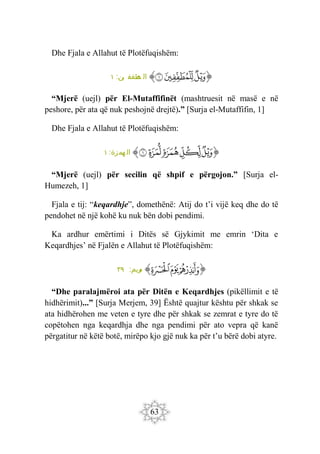 63
Dhe Fjala e Allahut të Plotëfuqishëm:
‫ﭐ‬‫ﱡ‬‫ﭐ‬
‫ﲥ‬
‫ﲦ‬
‫ﲧ‬
‫ﱠ‬
:‫ين‬ ‫طفف‬
‫م‬ ‫ال‬
١
“Mjerë (uejl) për El-Mutaffifinët (mashtruesit në masë e në
peshore, për ata që nuk peshojnë drejtë).” [Surja el-Mutaffifin, 1]
Dhe Fjala e Allahut të Plotëfuqishëm:
‫ﭐ‬‫ﱡ‬
‫ﱒ‬
‫ﱓ‬
‫ﱔ‬
‫ﱕ‬
‫ﱖ‬
‫ﱠ‬
:‫همزة‬ ‫ال‬
١
“Mjerë (uejl) për secilin që shpif e përgojon.” [Surja el-
Humezeh, 1]
Fjala e tij: “keqardhje”, domethënë: Atij do t’i vijë keq dhe do të
pendohet në një kohë ku nuk bën dobi pendimi.
Ka ardhur emërtimi i Ditës së Gjykimit me emrin ‘Dita e
Keqardhjes’ në Fjalën e Allahut të Plotëfuqishëm:
‫ﭐ‬‫ﱡ‬‫ﭐ‬
‫ﱁ‬
‫ﱂ‬
‫ﱃ‬
‫ﱠ‬
:‫ريم‬
‫م‬
٣٩
“Dhe paralajmëroi ata për Ditën e Keqardhjes (pikëllimit e të
hidhërimit)...” [Surja Merjem, 39] Është quajtur kështu për shkak se
ata hidhërohen me veten e tyre dhe për shkak se zemrat e tyre do të
copëtohen nga keqardhja dhe nga pendimi për ato vepra që kanë
përgatitur në këtë botë, mirëpo kjo gjë nuk ka për t’u bërë dobi atyre.
 