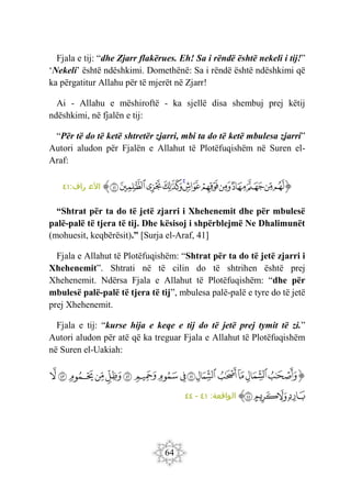 64
Fjala e tij: “dhe Zjarr flakërues. Eh! Sa i rëndë është nekeli i tij!”
‘Nekeli’ është ndëshkimi. Domethënë: Sa i rëndë është ndëshkimi që
ka përgatitur Allahu për të mjerët në Zjarr!
Ai - Allahu e mëshiroftë - ka sjellë disa shembuj prej këtij
ndëshkimi, në fjalën e tij:
“Për të do të ketë shtretër zjarri, mbi ta do të ketë mbulesa zjarri”
Autori aludon për Fjalën e Allahut të Plotëfuqishëm në Suren el-
Araf:
‫ﭐ‬‫ﱡ‬‫ﭐ‬
‫ﲕ‬
‫ﲖ‬
‫ﲗ‬
‫ﲘ‬
‫ﲙ‬
‫ﲚ‬
‫ﲛ‬
‫ﲜ‬
‫ﲝ‬
‫ﲞ‬
‫ﲟ‬
‫ﲠ‬
‫ﱠ‬
:‫راف‬ ‫األع‬
٤١
“Shtrat për ta do të jetë zjarri i Xhehenemit dhe për mbulesë
palë-palë të tjera të tij. Dhe kësisoj i shpërblejmë Ne Dhalimunët
(mohuesit, keqbërësit).” [Surja el-Araf, 41]
Fjala e Allahut të Plotëfuqishëm: “Shtrat për ta do të jetë zjarri i
Xhehenemit”. Shtrati në të cilin do të shtrihen është prej
Xhehenemit. Ndërsa Fjala e Allahut të Plotëfuqishëm: “dhe për
mbulesë palë-palë të tjera të tij”, mbulesa palë-palë e tyre do të jetë
prej Xhehenemit.
Fjala e tij: “kurse hija e keqe e tij do të jetë prej tymit të zi.”
Autori aludon për atë që ka treguar Fjala e Allahut të Plotëfuqishëm
në Suren el-Uakiah:
‫ﭐ‬‫ﱡ‬‫ﭐ‬
‫ﲦ‬
‫ﲧ‬
‫ﲨ‬
‫ﲩ‬
‫ﲪ‬
‫ﲫ‬
‫ﲬ‬
‫ﲭ‬
‫ﲮ‬
‫ﲯ‬
‫ﲰ‬
‫ﲱ‬
‫ﲲ‬
‫ﲳ‬
‫ﲴ‬
‫ﲵ‬
‫ﲶ‬
‫ﲷ‬
‫ﲸ‬
‫ﱠ‬
:‫الواقعة‬
٤١
-
٤٤
 
