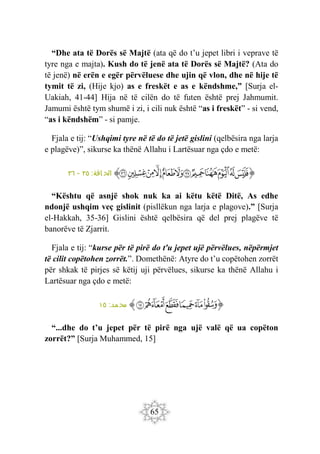 65
“Dhe ata të Dorës së Majtë (ata që do t’u jepet libri i veprave të
tyre nga e majta). Kush do të jenë ata të Dorës së Majtë? (Ata do
të jenë) në erën e egër përvëluese dhe ujin që vlon, dhe në hije të
tymit të zi, (Hije kjo) as e freskët e as e këndshme,” [Surja el-
Uakiah, 41-44] Hija në të cilën do të futen është prej Jahmumit.
Jamumi është tym shumë i zi, i cili nuk është “as i freskët” - si vend,
“as i këndshëm” - si pamje.
Fjala e tij: “Ushqimi tyre në të do të jetë gislini (qelbësira nga larja
e plagëve)”, sikurse ka thënë Allahu i Lartësuar nga çdo e metë:
‫ﭐ‬‫ﱡ‬‫ﭐ‬
‫ﳧ‬
‫ﳨ‬
‫ﳩ‬
‫ﳪ‬
‫ﳫ‬
‫ﳬ‬
‫ﱁ‬
‫ﱂ‬
‫ﱃ‬
‫ﱄ‬
‫ﱅ‬
‫ﱆ‬
‫ﱠ‬
:‫اقة‬ ‫الح‬
٣٥
-
٣٦
“Kështu që asnjë shok nuk ka ai këtu këtë Ditë, As edhe
ndonjë ushqim veç gislinit (pisllëkun nga larja e plagove).” [Surja
el-Hakkah, 35-36] Gislini është qelbësira që del prej plagëve të
banorëve të Zjarrit.
Fjala e tij: “kurse për të pirë do t'u jepet ujë përvëlues, nëpërmjet
të cilit copëtohen zorrët.”. Domethënë: Atyre do t’u copëtohen zorrët
për shkak të pirjes së këtij uji përvëlues, sikurse ka thënë Allahu i
Lartësuar nga çdo e metë:
‫ﭐ‬‫ﱡ‬‫ﭐ‬
‫ﲠ‬
‫ﲡ‬
‫ﲢ‬
‫ﲣ‬
‫ﲤ‬
‫ﲥ‬
‫ﱠ‬
‫مد‬‫مح‬
:
١٥
“...dhe do t’u jepet për të pirë nga ujë valë që ua copëton
zorrët?” [Surja Muhammed, 15]
 