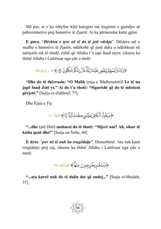 66
Më pas, ai e ka mbyllur këtë kategori me tregimin e gjendjes së
pabesimtarëve prej banorëve të Zjarrit. Ai ka përmendur katër gjëra:
E para: “Dëshira e tyre në të do të jetë vdekja”. Dëshira më e
madhe e banorëve të Zjarrit, ndërkohë që janë duke u ndëshkuar në
mënyrën më të rëndë, është që Allahu t’u japi fund atyre, sikurse ka
thënë Allahu i Lartësuar nga çdo e metë:
‫ﭐ‬‫ﱡ‬
‫ﱖ‬
‫ﱗ‬
‫ﱘ‬
‫ﱙ‬
‫ﱚ‬
‫ﱛ‬
‫ﱜ‬
‫ﱝ‬
‫ﱞ‬
‫ﱟ‬
‫ﱠ‬
:‫زخرف‬ ‫ال‬
٧٧
“Dhe do të thërrasin: “O Malik (roja e Xhehenemit)! Le të na
japë fund Zoti yt.” Ai do t’u thotë: “Sigurisht që do të mbeteni
përjetë.” [Surja ez-Zukhruf, 77]
Dhe Fjala e Tij:
‫ﭐ‬‫ﱡ‬
‫ﲌ‬
‫ﲍ‬
‫ﲎ‬
‫ﲏ‬
‫ﲐ‬
‫ﲑ‬
‫ﱠ‬
:‫النبأ‬
٤٠
“...dhe (atë Ditë) mohuesi do të thotë: “Mjerë unë! Ah, sikur të
kisha qenë dhe!” [Surja en-Nebe, 40]
E dyta: “por në të nuk ka rrugëdalje”. Domethënë: Ata nuk kanë
rrugëdalje prej saj, sikurse ka thënë Allahu i Lartësuar nga çdo e
metë:
‫ﭐ‬‫ﱡ‬
‫ﱆ‬
‫ﱇ‬
‫ﱈ‬
‫ﱉ‬
‫ﱊ‬
‫ﱠ‬
:‫ائدة‬ ‫الم‬
٣٧
“...ata kurrë nuk do të dalin dot që andej...” [Surja el-Maideh,
37]
 