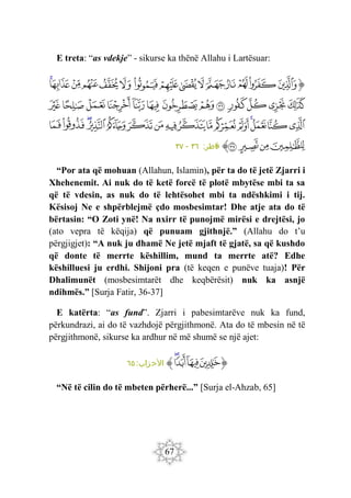 67
E treta: “as vdekje” - sikurse ka thënë Allahu i Lartësuar:
‫ﭐ‬‫ﱡ‬‫ﭐ‬
‫ﲖ‬
‫ﲗ‬
‫ﲘ‬
‫ﲙ‬
‫ﲚ‬
‫ﲛ‬
‫ﲜ‬
‫ﲝ‬
‫ﲞ‬
‫ﲟ‬
‫ﲠ‬
‫ﲡ‬
‫ﲢ‬
‫ﲣ‬
‫ﲤ‬
‫ﲥ‬
‫ﲦ‬
‫ﲧ‬
‫ﲨ‬
‫ﲩ‬
‫ﲪ‬
‫ﲫ‬
‫ﲬ‬
‫ﲭ‬
‫ﲮ‬
‫ﲯ‬
‫ﲰ‬
‫ﲱ‬
‫ﲲ‬
‫ﲳ‬
‫ﲴ‬
‫ﲵ‬
‫ﲶ‬
‫ﲷ‬
‫ﲸ‬
‫ﲹ‬
‫ﲺ‬
‫ﲻ‬
‫ﲼ‬
‫ﲽ‬
‫ﲾ‬
‫ﲿ‬
‫ﳀ‬
‫ﳁ‬
‫ﳂ‬
‫ﳃ‬
‫ﳄ‬
‫ﳅ‬
‫ﱠ‬
:‫اطر‬‫ف‬
٣٦
-
٣٧
“Por ata që mohuan (Allahun, Islamin), për ta do të jetë Zjarri i
Xhehenemit. Ai nuk do të ketë forcë të plotë mbytëse mbi ta sa
që të vdesin, as nuk do të lehtësohet mbi ta ndëshkimi i tij.
Kësisoj Ne e shpërblejmë çdo mosbesimtar! Dhe atje ata do të
bërtasin: “O Zoti ynë! Na nxirr të punojmë mirësi e drejtësi, jo
(ato vepra të këqija) që punuam gjithnjë.” (Allahu do t’u
përgjigjet): “A nuk ju dhamë Ne jetë mjaft të gjatë, sa që kushdo
që donte të merrte këshillim, mund ta merrte atë? Edhe
këshilluesi ju erdhi. Shijoni pra (të keqen e punëve tuaja)! Për
Dhalimunët (mosbesimtarët dhe keqbërësit) nuk ka asnjë
ndihmës.” [Surja Fatir, 36-37]
E katërta: “as fund”. Zjarri i pabesimtarëve nuk ka fund,
përkundrazi, ai do të vazhdojë përgjithmonë. Ata do të mbesin në të
përgjithmonë, sikurse ka ardhur në më shumë se një ajet:
‫ﱡ‬
‫ﭐ‬
‫ﱛ‬
‫ﱜ‬
‫ﱝ‬
‫ﱞ‬
‫ﱠ‬
:‫زاب‬‫األح‬
٦٥
“Në të cilin do të mbeten përherë...” [Surja el-Ahzab, 65]
 