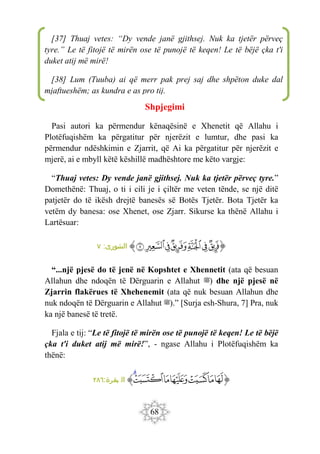 68
Shpjegimi
Pasi autori ka përmendur kënaqësinë e Xhenetit që Allahu i
Plotëfuqishëm ka përgatitur për njerëzit e lumtur, dhe pasi ka
përmendur ndëshkimin e Zjarrit, që Ai ka përgatitur për njerëzit e
mjerë, ai e mbyll këtë këshillë madhështore me këto vargje:
“Thuaj vetes: Dy vende janë gjithsej. Nuk ka tjetër përveç tyre.”
Domethënë: Thuaj, o ti i cili je i çiltër me veten tënde, se një ditë
patjetër do të ikësh drejtë banesës së Botës Tjetër. Bota Tjetër ka
vetëm dy banesa: ose Xhenet, ose Zjarr. Sikurse ka thënë Allahu i
Lartësuar:
‫ﭐ‬‫ﱡ‬‫ﭐ‬
‫ﲐ‬
‫ﲑ‬
‫ﲒ‬
‫ﲓ‬
‫ﲔ‬
‫ﲕ‬
‫ﲖ‬
‫ﱠ‬
:‫الشورى‬
٧
“...një pjesë do të jenë në Kopshtet e Xhennetit (ata që besuan
Allahun dhe ndoqën të Dërguarin e Allahut ‫)ﷺ‬ dhe një pjesë në
Zjarrin flakërues të Xhehenemit (ata që nuk besuan Allahun dhe
nuk ndoqën të Dërguarin e Allahut ‫)ﷺ‬.” [Surja esh-Shura, 7] Pra, nuk
ka një banesë të tretë.
Fjala e tij: “Le të fitojë të mirën ose të punojë të keqen! Le të bëjë
çka t'i duket atij më mirë!”, - ngase Allahu i Plotëfuqishëm ka
thënë:
‫ﭐ‬‫ﱡ‬‫ﭐ‬
‫ﲭ‬
‫ﲮ‬
‫ﲯ‬
‫ﲰ‬
‫ﲱ‬
‫ﲲ‬
‫ﲳ‬
‫ﱠ‬
:‫بقرة‬ ‫ال‬
٢٨٦
[37] Thuaj vetes: “Dy vende janë gjithsej. Nuk ka tjetër përveç
tyre.” Le të fitojë të mirën ose të punojë të keqen! Le të bëjë çka t'i
duket atij më mirë!
[38] Lum (Tuuba) ai që merr pak prej saj dhe shpëton duke dal
mjaftueshëm; as kundra e as pro tij.
 