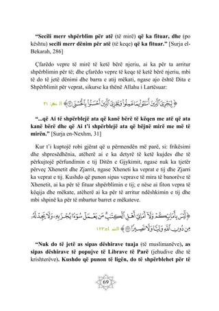69
“Secili merr shpërblim për atë (të mirë) që ka fituar, dhe (po
kështu) secili merr dënim për atë (të keqe) që ka fituar.” [Surja el-
Bekarah, 286]
Çfarëdo vepre të mirë të ketë bërë njeriu, ai ka për ta arritur
shpërblimin për të; dhe çfarëdo vepre të keqe të ketë bërë njeriu, mbi
të do të jetë dënimi dhe barra e atij mëkati, ngase ajo është Dita e
Shpërblimit për veprat, sikurse ka thënë Allahu i Lartësuar:
‫ﭐ‬‫ﱡ‬‫ﭐ‬
‫ﲃ‬
‫ﲄ‬
‫ﲅ‬
‫ﲆ‬
‫ﲇ‬
‫ﲈ‬
‫ﲉ‬
‫ﲊ‬
‫ﲋ‬
‫ﲌ‬
‫ﱠ‬
:‫م‬
‫نج‬ ‫ال‬
٣١
“...që Ai të shpërblejë ata që kanë bërë të këqen me atë që ata
kanë bërë dhe që Ai t’i shpërblejë ata që bëjnë mirë me më të
mirën.” [Surja en-Nexhm, 31]
Kur t’i kuptojë robi gjërat që u përmendën më parë, si: frikësimi
dhe shpresëdhënia, atëherë ai e ka detyrë të ketë kujdes dhe të
përkujtojë përfundimin e tij Ditën e Gjykimit, ngase nuk ka tjetër
përveç Xhenetit dhe Zjarrit, ngase Xheneti ka veprat e tij dhe Zjarri
ka veprat e tij. Kushdo që punon sipas veprave të mira të banorëve të
Xhenetit, ai ka për të fituar shpërblimin e tij; e nëse ai fiton vepra të
këqija dhe mëkate, atëherë ai ka për të arritur ndëshkimin e tij dhe
mbi shpinë ka për të mbartur barret e mëkateve.
‫ﭐ‬‫ﱡ‬
‫ﱙ‬
‫ﱚ‬
‫ﱛ‬
‫ﱜ‬
‫ﱝ‬
‫ﱞ‬
‫ﱟ‬
‫ﱠ‬
‫ﱡ‬
‫ﱢ‬
‫ﱣ‬
‫ﱤ‬
‫ﱥ‬
‫ﱦ‬
‫ﱧ‬
‫ﱨ‬
‫ﱩ‬
‫ﱪ‬
‫ﱫ‬
‫ﱬ‬
‫ﱭ‬
‫ﱮ‬
‫ﱠ‬
:‫اء‬ ‫س‬
‫ن‬ ‫ال‬
١٢٣
“Nuk do të jetë as sipas dëshirave tuaja (të muslimanëve), as
sipas dëshirave të popujve të Librave të Parë (jehudive dhe të
krishterëve). Kushdo që punon të ligën, do të shpërblehet për të
 