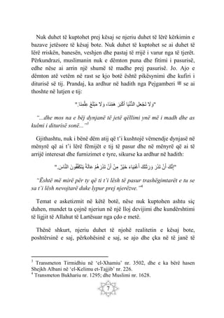 7
Nuk duhet të kuptohet prej kësaj se njeriu duhet të lërë kërkimin e
bazave jetësore të kësaj bote. Nuk duhet të kuptohet se ai duhet të
lërë rriskën, banesën, veshjen dhe pastaj të rrijë i varur nga të tjerët.
Përkundrazi, muslimanin nuk e dëmton puna dhe fitimi i pasurisë,
edhe nëse ai arrin një shumë të madhe prej pasurisë. Jo. Ajo e
dëmton atë vetëm në rast se kjo botë është pikësynimi dhe kufiri i
diturisë së tij. Prandaj, ka ardhur në hadith nga Pejgamberi ‫ﷺ‬ se ai
thoshte në lutjen e tij:
َ
‫ّل‬ َ‫"و‬
ِ‫ل‬َ‫ع‬ْ‫ج‬َ‫ت‬
‫ا‬َ‫ي‬ْ‫ن‬ُّ‫د‬‫ال‬
َ‫ر‬َ‫ب‬ْ‫ك‬َ‫أ‬
،‫َا‬‫ن‬ِ‫َم‬‫ه‬
َ
‫ّل‬ َ‫و‬
َ‫غ‬َ‫ل‬ْ‫ب‬َ‫م‬
".‫َا‬‫ن‬ِ‫م‬ْ‫ِل‬‫ع‬
“...dhe mos na e bëj dynjanë të jetë qëllimi ynë më i madh dhe as
kulmi i diturisë sonë...”3
Gjithashtu, nuk i bënë dëm atij që t’i kushtojë vëmendje dynjasë në
mënyrë që ai t’i lërë fëmijët e tij të pasur dhe në mënyrë që ai të
arrijë interesat dhe furnizimet e tyre, sikurse ka ardhur në hadith:
َ‫ك‬َ‫ن‬ِ‫إ‬"
ْ‫ن‬َ‫أ‬
َ‫ر‬َ‫ذ‬َ‫ت‬
َ‫ك‬َ‫ت‬َ‫ث‬َ‫ر‬ َ‫و‬
َ‫ء‬‫ا‬َ‫ي‬ِ‫ن‬ْ‫غ‬َ‫أ‬
‫ْر‬‫ي‬َ‫خ‬
ْ‫ن‬ِ‫م‬
ْ‫ن‬َ‫أ‬
ْ‫م‬‫ه‬َ‫ر‬َ‫ذ‬َ‫ت‬
‫ة‬َ‫ل‬‫ا‬َ‫ع‬
َ‫ون‬‫ف‬َ‫ف‬َ‫ك‬َ‫ت‬َ‫ي‬
". َ
‫اس‬َ‫ن‬‫ال‬
“Është më mirë për ty që ti t’i lësh të pasur trashëgimtarët e tu se
sa t’i lësh nevojtarë duke lypur prej njerëzve.”4
Temat e asketizmit në këtë botë, nëse nuk kuptohen ashtu siç
duhen, mundet ta çojnë njeriun në një lloj devijimi dhe kundërshtimi
të ligjit të Allahut të Lartësuar nga çdo e metë.
Thënë shkurt, njeriu duhet të njohë realitetin e kësaj bote,
poshtërsinë e saj, përkohësinë e saj, se ajo dhe çka në të janë të
3
Transmeton Tirmidhiu në ‘el-Xhamiu’ nr. 3502, dhe e ka bërë hasen
Shejkh Albani në ‘el-Kelimu et-Tajjib’ nr. 226.
4
Transmeton Bukhariu nr. 1295; dhe Muslimi nr. 1628.
 