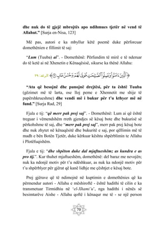 70
dhe nuk do të gjejë mbrojtës apo ndihmues tjetër në vend të
Allahut.” [Surja en-Nisa, 123]
Më pas, autori e ka mbyllur këtë poemë duke përforcuar
domethënien e fillimit të saj:
“Lum (Tuuba) ai”. - Domethënë: Përfundim të mirë e të nderuar
do të ketë ai në Xhenetin e Kënaqësisë, sikurse ka thënë Allahu:
‫ﭐ‬‫ﱡ‬
‫ﱁ‬
‫ﱂ‬
‫ﱃ‬
‫ﱄ‬
‫ﱅ‬
‫ﱆ‬
‫ﱇ‬
‫ﱈ‬
‫ﱉ‬
‫ﱠ‬
:‫الرعد‬
٢٩
“Ata që besojnë dhe punojnë drejtësi, për ta është Tuuba
(gëzimet më të larta, ose lloj peme e Xhennetit me shije të
papërshkrueshme) dhe vendi më i bukur për t’u kthyer më në
fund.” [Surja Rad, 29]
Fjala e tij: “që merr pak prej saj”. - Domethënë: Lum ai që është
treguar i vëmendshëm rreth gjendjes së kësaj bote dhe bukurisë së
përkohshme të saj, dhe “merr pak prej saj”, merr pak prej kësaj bote
dhe nuk zhytet në kënaqësitë dhe bukuritë e saj, por qëllimin më të
madh e bën Botën Tjetër, duke kërkuar kështu shpërblimin te Allahu
i Plotëfuqishëm.
Fjala e tij: “dhe shpëton duke dal mjaftueshëm; as kundra e as
pro tij.”. Kur thuhet mjaftueshëm, domethënë: del baraz me nevojën;
nuk ka ndonjë motiv për t’u ndëshkuar, as nuk ka ndonjë motiv për
t’u shpërblyer për gjërat që kanë lidhje me çështjet e kësaj bote.
Prej gjërave që të ndimojnë në kuptimin e domethënies që ka
përmendur autori - Allahu e mëshiroftë - është hadithi të cilin e ka
transmetuar Tirmidhiu në ‘el-Xhami’u’, nga hadithi i nënës së
besimtarëve Aishe - Allahu qoftë i kënaqur me të - se një person
 