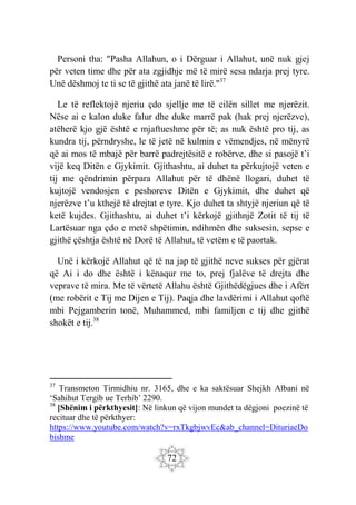 72
Personi tha: "Pasha Allahun, o i Dërguar i Allahut, unë nuk gjej
për veten time dhe për ata zgjidhje më të mirë sesa ndarja prej tyre.
Unë dëshmoj te ti se të gjithë ata janë të lirë."37
Le të reflektojë njeriu çdo sjellje me të cilën sillet me njerëzit.
Nëse ai e kalon duke falur dhe duke marrë pak (hak prej njerëzve),
atëherë kjo gjë është e mjaftueshme për të; as nuk është pro tij, as
kundra tij, përndryshe, le të jetë në kulmin e vëmendjes, në mënyrë
që ai mos të mbajë për barrë padrejtësitë e robërve, dhe si pasojë t’i
vijë keq Ditën e Gjykimit. Gjithashtu, ai duhet ta përkujtojë veten e
tij me qëndrimin përpara Allahut për të dhënë llogari, duhet të
kujtojë vendosjen e peshoreve Ditën e Gjykimit, dhe duhet që
njerëzve t’u kthejë të drejtat e tyre. Kjo duhet ta shtyjë njeriun që të
ketë kujdes. Gjithashtu, ai duhet t’i kërkojë gjithnjë Zotit të tij të
Lartësuar nga çdo e metë shpëtimin, ndihmën dhe suksesin, sepse e
gjithë çështja është në Dorë të Allahut, të vetëm e të paortak.
Unë i kërkojë Allahut që të na jap të gjithë neve sukses për gjërat
që Ai i do dhe është i kënaqur me to, prej fjalëve të drejta dhe
veprave të mira. Me të vërtetë Allahu është Gjithëdëgjues dhe i Afërt
(me robërit e Tij me Dijen e Tij). Paqja dhe lavdërimi i Allahut qoftë
mbi Pejgamberin tonë, Muhammed, mbi familjen e tij dhe gjithë
shokët e tij.38
37
Transmeton Tirmidhiu nr. 3165, dhe e ka saktësuar Shejkh Albani në
‘Sahihut Tergib ue Terhib’ 2290.
38
[Shënim i përkthyesit]: Në linkun që vijon mundet ta dëgjoni poezinë të
recituar dhe të përkthyer:
https://www.youtube.com/watch?v=rxTkgbjwvEc&ab_channel=DituriaeDo
bishme
 
