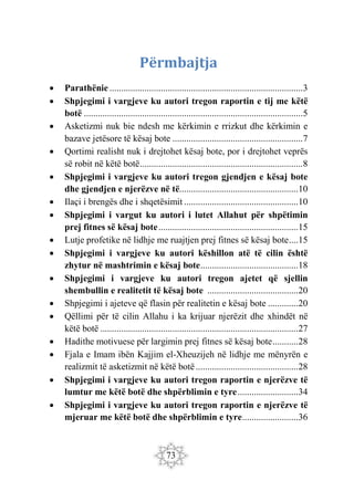 73
Përmbajtja
 Parathënie ...................................................................................3
 Shpjegimi i vargjeve ku autori tregon raportin e tij me këtë
botë ..............................................................................................5
 Asketizmi nuk bie ndesh me kërkimin e rrizkut dhe kërkimin e
bazave jetësore të kësaj bote ........................................................7
 Qortimi realisht nuk i drejtohet kësaj bote, por i drejtohet veprës
së robit në këtë botë......................................................................8
 Shpjegimi i vargjeve ku autori tregon gjendjen e kësaj bote
dhe gjendjen e njerëzve në të...................................................10
 Ilaçi i brengës dhe i shqetësimit .................................................10
 Shpjegimi i vargut ku autori i lutet Allahut për shpëtimin
prej fitnes së kësaj bote............................................................15
 Lutje profetike në lidhje me ruajtjen prej fitnes së kësaj bote....15
 Shpjegimi i vargjeve ku autori këshillon atë të cilin është
zhytur në mashtrimin e kësaj bote..........................................18
 Shpjegimi i vargjeve ku autori tregon ajetet që sjellin
shembullin e realitetit të kësaj bote .......................................20
 Shpjegimi i ajeteve që flasin për realitetin e kësaj bote .............20
 Qëllimi për të cilin Allahu i ka krijuar njerëzit dhe xhindët në
këtë botë .....................................................................................27
 Hadithe motivuese për largimin prej fitnes së kësaj bote...........28
 Fjala e Imam ibën Kajjim el-Xheuzijeh në lidhje me mënyrën e
realizmit të asketizmit në këtë botë............................................28
 Shpjegimi i vargjeve ku autori tregon raportin e njerëzve të
lumtur me këtë botë dhe shpërblimin e tyre..........................34
 jphSei r imiSe e ku autori tregon raportin e njerëzve të
mjeruar me këtë botë dhe shpërblimin e tyre........................36
 