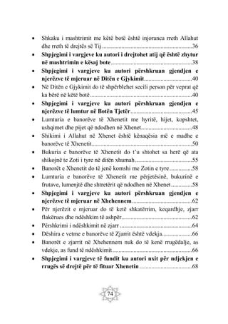 74
 Shkaku i mashtrimit me këtë botë është injoranca rreth Allahut
dhe rreth të drejtës së Tij............................................................36
 Shpjegimi i vargjeve ku autori i drejtohet atij që është zhytur
në mashtrimin e kësaj bote......................................................38
 Shpjegimi i vargjeve ku autori përshkruan gjendjen e
njerëzve të mjeruar në Ditën e Gjykimit................................40
 Në Ditën e Gjykimit do të shpërblehet secili person për veprat që
ka bërë në këtë botë....................................................................40
 Shpjegimi i vargjeve ku autori përshkruan gjendjen e
njerëzve të lumtur në Botën Tjetër.........................................45
 Lumturia e banorëve të Xhenetit me hyritë, hijet, kopshtet,
ushqimet dhe pijet që ndodhen në Xhenet..................................48
 Shikimi i Allahut në Xhenet është kënaqësia më e madhe e
banorëve të Xhenetit...................................................................50
 Bukuria e banorëve të Xhenetit do t’u shtohet sa herë që ata
shikojnë te Zoti i tyre në ditën xhumah......................................55
 Banorët e Xhenetit do të jenë komshi me Zotin e tyre...............58
 Lumturia e banorëve të Xhenetit me përjetësinë, bukurinë e
frutave, lumenjtë dhe shtretërit që ndodhen në Xhenet..............58
 Shpjegimi i vargjeve ku autori përshkruan gjendjen e
njerëzve të mjeruar në Xhehennem........................................62
 Për njerëzit e mjeruar do të ketë shkatërrim, keqardhje, zjarr
flakërues dhe ndëshkim të ashpër...............................................62
 Përshkrimi i ndëshkimit në zjarr ................................................64
 Dëshira e vetme e banorëve të Zjarrit është vdekja....................66
 Banorët e zjarrit në Xhehennem nuk do të kenë rrugëdalje, as
vdekje, as fund të ndëshkimit.....................................................66
 Shpjegimi i vargjeve të fundit ku autori nxit për ndjekjen e
rrugës së drejtë për të fituar Xhenetin...................................68
 