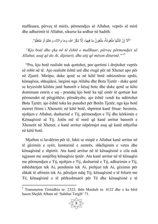 8
mallkuara, përveç të mirës, përmendjes së Allahut, veprës së mirë
dhe adhurimit të Allahut, sikurse ka ardhur në hadith:
." َ
‫ّل‬َ‫أ‬
َ‫ن‬ِ‫إ‬
‫ا‬َ‫ي‬ْ‫ن‬ُّ‫د‬‫ال‬
،‫َة‬‫ن‬‫و‬‫ع‬ْ‫ل‬َ‫م‬
‫ون‬‫ع‬ْ‫ل‬َ‫م‬
‫ا‬َ‫م‬
،‫ا‬َ‫ه‬‫ِي‬‫ف‬
َ
‫ّل‬ِ‫إ‬
‫ر‬ْ‫ك‬ِ‫ذ‬
،ِ َ
‫َّللا‬
‫ا‬َ‫م‬ َ‫و‬
،‫ه‬ َ
‫اّل‬ َ‫و‬
‫ِم‬‫ل‬‫ا‬َ‫ع‬ َ‫و‬
ْ‫و‬َ‫أ‬
‫ِم‬‫ل‬َ‫ع‬َ‫ت‬‫م‬ "
“Kjo botë dhe çka në të është e mallkuar, përveç përmendjes së
Allahut, asaj që do Ai, dijetarit, dhe atij që mëson diturinë."”5
“Pra, kjo botë realisht nuk qortohet, por qortimi i drejtohet veprës
së robit në të. Ajo realisht është urë dhe rrugë për në Xhenet apo për
në Zjarrë. Mirëpo, duke qenë se në këtë botë mbizotëron epshi,
kënaqësia, shkujdesi, largimi nga Allahu dhe Bota Tjetër - duke qenë
se kryesisht kështu janë banorët e kësaj bote dhe duke qenë se këto
dominuan emrin e saj - prandaj kjo botë ka një emër të qortuar kur
përmendet në përgjithësi, përndryshe, ajo është vendi ku ndërtohet
Bota Tjetër; ajo është toka ku punohet për Botën Tjetër; nga kjo botë
merret fitimi i Xhenetit; në këtë botë, shpirtrat kanë fituar: besimin,
njohjen e Allahut, dashurinë e Tij, përmendjen e Tij dhe kërkimin e
Kënaqësisë së Tij. Jetën më të mirë që kanë arritur banorët e
Xhenetit në Xhenet, e kanë arritur nëpërmjet asaj që kanë mbjellur
në këtë botë.
Mjafton si lavdërim për të, fakti se miqtë e Allahut kanë arritur në
të gëzimin e syrit, lumturinë e zemrës, shkëlqimin e vetes dhe
kënaqësinë e shpirtit. Ata kanë arritur në të kënaqësinë e cila nuk
ngjason me asnjëlloj kënaqësie tjetër. Ata kanë arritur në të kënaqësi
me përmendjen e Tij, njohjen e Tij, dashurinë e Tij, adhurimin e Tij,
mbështetjen tek Ai, pendimin tek Ai, prehjen tek Ai, gëzimin për
shkak të afrimin tek Ai, përuljen ndaj Tij, kënaqësinë e të folurit me
Të, kënaqësinë e të përkushtuarit për Të dhe kënaqësinë e të
5
Transmeton Tirmidhiu nr. 2322; ibën Maxheh nr. 4122 dhe e ka bërë
hasen Shejkh Albani në ‘Sahihut Tergib’ 71.
 