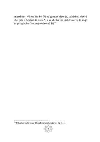 9
angazhuarit vetëm me Të. Në të gjendet shpallja, udhëzimi, shpirti
dhe fjala e Allahut, të cilën Ai e ka zbritur me urdhërin e Tij te ai që
ka përzgjedhur Vet prej robërve të Tij.”6
6
‘Uddetus Sabirin ue Dhekhiratush Shekirin’ fq. 331.
 