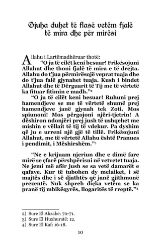 10
Gjuha duhet të flasë vetëm fjalë
të mira dhe për mirësi
Allahu i Lartëmadhëruar thotë:
“O ju të cilët keni besuar! Frikësojuni
Allahut dhe thoni fjalë të mira e të drejta.
Allahu do t’jua përmirësojë veprat tuaja dhe
do t’jua falë gjynahet tuaja. Kush i bindet
Allahut dhe të Dërguarit të Tij me të vërtetë
ka fituar fitimin e madh.”2
“O ju të cilët keni besuar! Ruhuni prej
hamendjeve se me të vërtetë shumë prej
hamendjeve janë gjynah tek Zoti. Mos
spiunoni! Mos përgojoni njëri-tjetrin! A
dëshiron ndonjëri prej jush të ushqehet me
mishin e vëllait të tij të vdekur. Pa dyshim
që ju e urreni një gjë të tillë. Frikësojuni
Allahut, me të vërtetë Allahu është Pranues
i pendimit, i Mëshirshëm.”3
“Ne e krijuam njeriun dhe e dimë fare
mirë se çfarë përshpërisni në vetvetet tuaja.
Ne jemi më afër jush se sa vetë damarët e
qafave. Kur të tubohen dy melaiket, i së
majtës dhe i së djathtës që janë gjithmonë
prezentë. Nuk shpreh diçka vetëm se ka
pranë tij mbikëqyrës, llogaritës të rreptë.”4
2) Sure El Ahzabë: 70-71.
3) Sure El Huxhuratë: 12.
4) Sure El Kaf: 16-18.
 