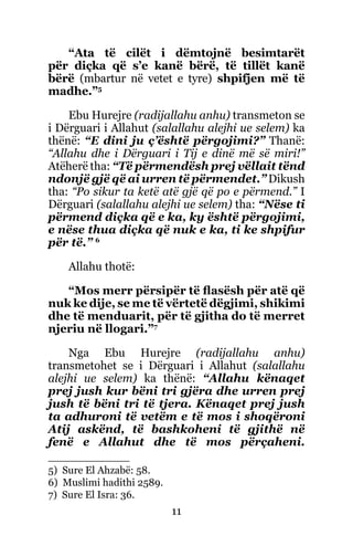 11
“Ata të cilët i dëmtojnë besimtarët
për diçka që s’e kanë bërë, të tillët kanë
bërë (mbartur në vetet e tyre) shpifjen më të
madhe.”5
Ebu Hurejre (radijallahu anhu) transmeton se
i Dërguari i Allahut (salallahu alejhi ue selem) ka
thënë: “E dini ju ç’është përgojimi?” Thanë:
“Allahu dhe i Dërguari i Tij e dinë më së miri!”
Atëherë tha: “Të përmendësh prej vëllait tënd
ndonjë gjë që ai urren të përmendet.” Dikush
tha: “Po sikur ta ketë atë gjë që po e përmend.” I
Dërguari (salallahu alejhi ue selem) tha: “Nëse ti
përmend diçka që e ka, ky është përgojimi,
e nëse thua diçka që nuk e ka, ti ke shpifur
për të.” 6
Allahu thotë:
“Mos merr përsipër të flasësh për atë që
nuk ke dije, se me të vërtetë dëgjimi, shikimi
dhe të menduarit, për të gjitha do të merret
njeriu në llogari.”7
Nga Ebu Hurejre (radijallahu anhu)
transmetohet se i Dërguari i Allahut (salallahu
alejhi ue selem) ka thënë: “Allahu kënaqet
prej jush kur bëni tri gjëra dhe urren prej
jush të bëni tri të tjera. Kënaqet prej jush
ta adhuroni të vetëm e të mos i shoqëroni
Atij askënd, të bashkoheni të gjithë në
fenë e Allahut dhe të mos përçaheni.
5) Sure El Ahzabë: 58.
6) Muslimi hadithi 2589.
7) Sure El Isra: 36.
 