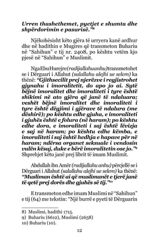 12
Urren thashethemet, pyetjet e shumta dhe
shpërdorimin e pasurisë.”8
Njëkohësisht këto gjëra të urryera kanë ardhur
dhe në hadithin e Mugires që transmeton Buhariu
në “Sahihun” e tij nr. 2408, po kështu vetëm kjo
pjesë në “Sahihun” e Muslimit.
NgaEbuHurejre(radijallahuanhu)transmetohet
se i Dërguari i Allahut (salallahu alejhi ue selem) ka
thënë: “Gjithsecilit prej njerëzve i regjistrohet
gjynahu i imoralitetit, do apo jo ai. Sytë
bëjnë imoralitet dhe imoraliteti i tyre është
shikimi në ato gjëra që janë të ndaluara;
veshët bëjnë imoralitet dhe imoraliteti i
tyre është dëgjimi i gjërave të ndalura (me
dëshirë); po kështu edhe gjuha, e imoraliteti
i gjuhës është e folura (në haram); po kështu
edhe dora, e imoraliteti i saj është lëvizja
e saj në haram; po kështu edhe këmba, e
imoraliteti i saj është hedhja e hapave për në
haram; ndërsa organet seksuale i vendosin
vulën kësaj, duke e bërë imoralitetin ose jo.”9
Shprehjet këtu janë prej librit të imam Muslimit.
AbdullahibnAmër(radijallahuanhu)përcjellësei
Dërguari i Allahut (salallahu alejhi ue selem) ka thënë:
“Musliman është ai që muslimanët e tjerë janë
të qetë prej dorës dhe gjuhës së tij.”10
EtransmetonedheimamMusliminë“Sahihun”
e tij (64) me tekstin: “Një burrë e pyeti të Dërguarin
8) Muslimi, hadithi 1715.
9) Buhariu (6612), Muslimi (2658)
10) Buhariu (10).
 
