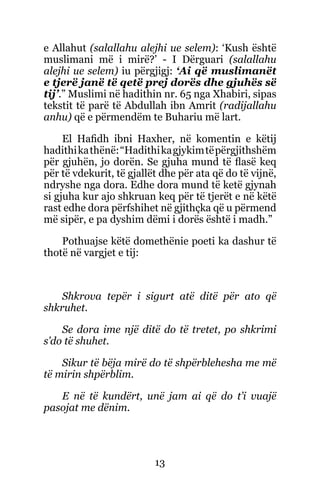 13
e Allahut (salallahu alejhi ue selem): ‘Kush është
muslimani më i mirë?’ - I Dërguari (salallahu
alejhi ue selem) iu përgjigj: ‘Ai që muslimanët
e tjerë janë të qetë prej dorës dhe gjuhës së
tij’.” Muslimi në hadithin nr. 65 nga Xhabiri, sipas
tekstit të parë të Abdullah ibn Amrit (radijallahu
anhu) që e përmendëm te Buhariu më lart.
El Hafidh ibni Haxher, në komentin e këtij
hadithikathënë:“Hadithikagjykimtëpërgjithshëm
për gjuhën, jo dorën. Se gjuha mund të flasë keq
për të vdekurit, të gjallët dhe për ata që do të vijnë,
ndryshe nga dora. Edhe dora mund të ketë gjynah
si gjuha kur ajo shkruan keq për të tjerët e në këtë
rast edhe dora përfshihet në gjithçka që u përmend
më sipër, e pa dyshim dëmi i dorës është i madh.”
Pothuajse këtë domethënie poeti ka dashur të
thotë në vargjet e tij:
Shkrova tepër i sigurt atë ditë për ato që
shkruhet.
Se dora ime një ditë do të tretet, po shkrimi
s’do të shuhet.
Sikur të bëja mirë do të shpërblehesha me më
të mirin shpërblim.
E në të kundërt, unë jam ai që do t’i vuajë
pasojat me dënim.
 