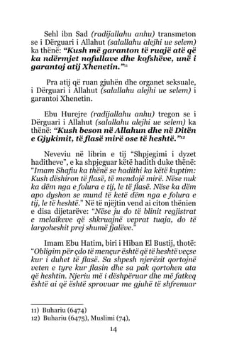 14
Sehl ibn Sad (radijallahu anhu) transmeton
se i Dërguari i Allahut (salallahu alejhi ue selem)
ka thënë: “Kush më garanton të ruajë atë që
ka ndërmjet nofullave dhe kofshëve, unë i
garantoj atij Xhenetin.”11
Pra atij që ruan gjuhën dhe organet seksuale,
i Dërguari i Allahut (salallahu alejhi ue selem) i
garantoi Xhenetin.
Ebu Hurejre (radijallahu anhu) tregon se i
Dërguari i Allahut (salallahu alejhi ue selem) ka
thënë: “Kush beson në Allahun dhe në Ditën
e Gjykimit, të flasë mirë ose të heshtë.”12
Neveviu në librin e tij “Shpjegimi i dyzet
haditheve”, e ka shpjeguar këtë hadith duke thënë:
“Imam Shafiu ka thënë se hadithi ka këtë kuptim:
Kush dëshiron të flasë, të mendojë mirë. Nëse nuk
ka dëm nga e folura e tij, le të flasë. Nëse ka dëm
apo dyshon se mund të ketë dëm nga e folura e
tij, le të heshtë.” Në të njëjtin vend ai citon thënien
e disa dijetarëve: “Nëse ju do të blinit regjistrat
e melaikeve që shkruajnë veprat tuaja, do të
largoheshit prej shumë fjalëve.”
Imam Ebu Hatim, biri i Hiban El Bustij, thotë:
“Obligim për çdo të mençur është që të heshtë veçse
kur i duhet të flasë. Sa shpesh njerëzit qortojnë
veten e tyre kur flasin dhe sa pak qortohen ata
që heshtin. Njeriu më i dëshpëruar dhe më fatkeq
është ai që është sprovuar me gjuhë të shfrenuar
11) Buhariu (6474)
12) Buhariu (6475), Muslimi (74),
 