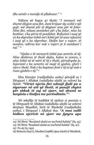 15
dhe zemër e mendje të pllakosur.” 13
Ndërsa në faqen 47 thotë: “I mençuri më
shumë dëgjon sesa flet. Janë krijuar dy veshë e një
gojë, më shumë për të dëgjuar sesa për të folur.
Nëse flet, mbase pendohet për ç’ka folur, nëse ka
heshtur, s’ka përse të pendohet. Refuzimi i asaj që
s’e ka shprehur është më i lehtë për të sesa refuzimi
i asaj që e ka shprehur. Fjalën kur e nxjerr, të
sundon, ndërsa kur nuk e nxjerr je ti sunduesi i
saj.” 14
“Gjuha e të mençurit është pas zemrës së tij.
Nëse dëshiron të thotë diçka, kalon te zemra, e
nëse është në të mirë të tij e thotë, përndryshe jo.
Injoranti e ka zemrën në majë të gjuhës, çfarë i
vjen e thotë. Nuk e ka kuptuar fenë e tij ai që nuk e
ruan gjuhën e tij.”15
Ebu Hurejre (radijallahu anhu) përcjell se i
Dërguari i Allahut (salallahu alejhi ue selem) ka
thënë: “Vërtet njeriu flet ndonjë fjalë pa u
siguruar në atë që thotë, si pasojë zhytet
për shkak të saj në zjarr, më shumë se
largësia e lindjes me perëndimin.”16
Në mbyllje të hadithit të njohur si porosia e
të Dërguarit të Allahut (salallahu alejhi ue selem)
drejtuar Muadhit, birit të Xhebelit (radijallahu
anhu), i Dërguari i Allahut tha: “A mos vallë
hidhen njerëzit në zjarr me fytyra apo
13) Në librin “Reudatul ukalai ue nuz’hetul fudalai” (fq. 45)
14) Në librin “Reudatul ukalai ue nuz’hetul fudalai” (fq. 47).
15) Po aty fq. (49).
16) Buhariu (6477), Muslimi (2988) sipas tekstit të Muslimit.
 