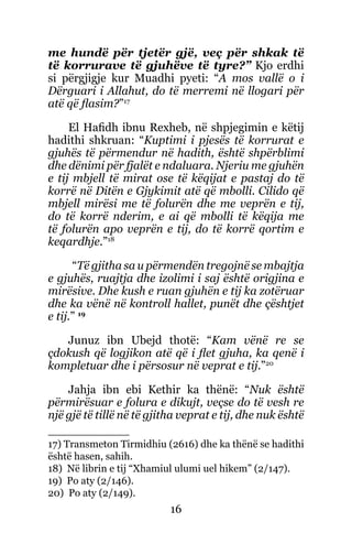 16
me hundë për tjetër gjë, veç për shkak të
të korrurave të gjuhëve të tyre?” Kjo erdhi
si përgjigje kur Muadhi pyeti: “A mos vallë o i
Dërguari i Allahut, do të merremi në llogari për
atë që flasim?”17
El Hafidh ibnu Rexheb, në shpjegimin e këtij
hadithi shkruan: “Kuptimi i pjesës të korrurat e
gjuhës të përmendur në hadith, është shpërblimi
dhe dënimi për fjalët e ndaluara. Njeriu me gjuhën
e tij mbjell të mirat ose të këqijat e pastaj do të
korrë në Ditën e Gjykimit atë që mbolli. Cilido që
mbjell mirësi me të folurën dhe me veprën e tij,
do të korrë nderim, e ai që mbolli të këqija me
të folurën apo veprën e tij, do të korrë qortim e
keqardhje.”18
“Të gjitha sa u përmendën tregojnë se mbajtja
e gjuhës, ruajtja dhe izolimi i saj është origjina e
mirësive. Dhe kush e ruan gjuhën e tij ka zotëruar
dhe ka vënë në kontroll hallet, punët dhe çështjet
e tij.” 19
Junuz ibn Ubejd thotë: “Kam vënë re se
çdokush që logjikon atë që i flet gjuha, ka qenë i
kompletuar dhe i përsosur në veprat e tij.”20
Jahja ibn ebi Kethir ka thënë: “Nuk është
përmirësuar e folura e dikujt, veçse do të vesh re
një gjë të tillë në të gjitha veprat e tij, dhe nuk është
17) Transmeton Tirmidhiu (2616) dhe ka thënë se hadithi
është hasen, sahih.
18) Në librin e tij “Xhamiul ulumi uel hikem” (2/147).
19) Po aty (2/146).
20) Po aty (2/149).
 