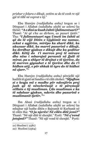 17
prishur e folura e dikujt, vetëm se do të vesh re një
gjë të tillë në veprat e tij.”
Ebu Hurejre (radijallahu anhu) tregon se i
Dërguari i Allahut (salallahu alejhi ue selem) ka
thënë:“Aedinisekushështëifalimentuari?”
Thanë: “Ai që s’ka as dirhem, as pasuri tjetër.”
Tha: “I falimentuari nga Umeti im është ai
që do të vijë Ditën e Gjykimit me namaz,
zekat e agjërim, mirëpo ka sharë dikë, ka
akuzuar dikë, ka marrë pasurinë e dikujt,
ka derdhur gjakun e dikujt dhe ka goditur
dikë. Këtij do t’i merren prej të mirave
dhe nëse i mbarojnë personit në fjalë të
mirat, pa u shlyer të drejtat e të tjerëve, do
të merren gjynahet e të tjerëve dhe do t’i
hidhen atij, e për shkak të tyre do të hidhet
në zjarr.”21
Ebu Hurejre (radijallahu anhu) përcjellë një
hadithtëgjatënëfundinetëcilitcitohet: “Mjafton
si e keqja më e madhe për ndonjërin prej
jush që të nënvlerësojë e të përçmojë
vëllain e tij musliman. Çdo musliman e ka
të ndaluar gjakun, nderin dhe pasurinë e
muslimanit tjetër.”22
Ibn Abasi (radijallahu anhu) tregon se i
Dërguari i Allahut (salallahu alejhi ue selem) ka
mbajtur një hutbe ditën e Bajramit të Kurbanit në
të cilën tha: “O ju njerëz! Në cilën ditë jemi?”
Thanë: “Në një ditë të shenjtë.” Pyeti: “Në ç’vend
jetojmë?” Thanë: “Në një vend të shenjtë.” Pyeti:
21) Muslimi ( 2581)
22) Muslimi (2564)
 