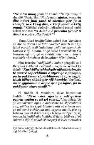 18
“Në cilin muaj jemi?” Thanë: “Në një muaj të
shenjtë.”Pastajtha:“Padyshimgjaku,pasuria
dhe nderi juaj janë të shenjta për ju si
shenjtëria e kësaj dite, e këtij vendi, e këtij
muaji.” Këtë fjali e përsëriti disa herë pastaj ngriti
kokën dhe tha: “O Allah a e përcolla (fenë)? O
Allah a e përcolla (fenë)?”23
Ibnu Abasi (radijallahu anhu) tha: “Betohem
në Atë në dorën e të Cilit ndodhet shpirti im! Kjo
është porosia e tij (salallahu alejhi ue selem) për
Umetin e tij. Kështu, ai që është i pranishëm t’ia
transmetojë atij që nuk është, dhe mos u ktheni
pas meje në mohues duke luftuar njëri-tjetrin.”
Ebu Hurejre (radijallahu anhu) përcjellë se i
Dërguari i Allahut (salallahu alejhi ue selem) ka
thënë:“Kushbëhetshkakpërnjëudhëzim,do
të marrë shpërblimin e atyre që e pasojnë,
pa iu pakësuar shpërblimeve të tyre asgjë.
Kush bëhet shkak për një humbje (devijim),
merr gjynahun e atyre që e pasojnë, pa iu
pakësuar atyre asgjë.”24
El Hafidh el Mundhiri, duke komentuar
hadithin “Nëse vdes njeriu i ndërpriten
veprat vetëm se në tri raste...”, ka thënë: “Ai
që ka shkruar dijen e dobishme ka shpërblimin
e tij, gjithashtu shpërblimin e atij që e lexon apo
që më vonë e shkruan apo vepron me të, për aq
kohë sa mbetet shkrimi i tij e të treguarit për të, siç
tregon ky hadith dhe hadithe të tjera. Ndërsa ai që
shkruan dije të padobishme prej së cilës meritohet
23) Buhariu (1739) dhe Muslimi (teksti këtu është i Buhariut),
24) Muslimi (2674)
 