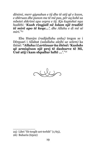 19
dënimi, merr gjynahun e tij dhe të atij që e lexon,
e shkruan dhe punon me të më pas, për aq kohë sa
mbetet shkrimi apo vepra e tij. Kjo kuptohet nga
hadithi: ‘Kush ringjall në Islam një traditë
të mirë apo të keqe...’, dhe Allahu e di më së
miri.”25
Ebu Hurejre (radijallahu anhu) tregon se i
Dërguari i Allahut (salallahu alejhi ue selem) ka
thënë: “Allahu i Lartësuar ka thënë: ‘Kushdo
që armiqëson një prej të dashurve të Mi,
Unë atij i kam shpallur luftë ...’.”26
25) Libri “Et-tergib uet-terhib” (1/65),
26) Buhariu (6502)
 