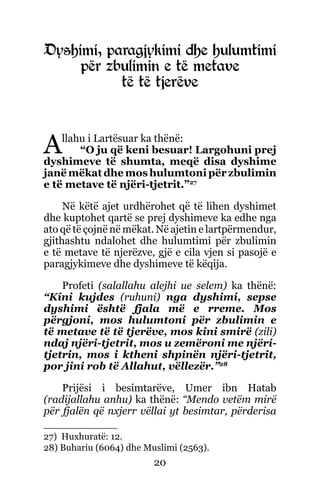 20
Dyshimi, paragjykimi dhe hulumtimi
për zbulimin e të metave
të të tjerëve
Allahu i Lartësuar ka thënë:
“O ju që keni besuar! Largohuni prej
dyshimeve të shumta, meqë disa dyshime
janë mëkat dhe mos hulumtoni për zbulimin
e të metave të njëri-tjetrit.”27
Në këtë ajet urdhërohet që të lihen dyshimet
dhe kuptohet qartë se prej dyshimeve ka edhe nga
ato që të çojnë në mëkat. Në ajetin e lartpërmendur,
gjithashtu ndalohet dhe hulumtimi për zbulimin
e të metave të njerëzve, gjë e cila vjen si pasojë e
paragjykimeve dhe dyshimeve të këqija.
Profeti (salallahu alejhi ue selem) ka thënë:
“Kini kujdes (ruhuni) nga dyshimi, sepse
dyshimi është fjala më e rreme. Mos
përgjoni, mos hulumtoni për zbulimin e
të metave të të tjerëve, mos kini smirë (zili)
ndaj njëri-tjetrit, mos u zemëroni me njëri-
tjetrin, mos i ktheni shpinën njëri-tjetrit,
por jini rob të Allahut, vëllezër.”28
Prijësi i besimtarëve, Umer ibn Hatab
(radijallahu anhu) ka thënë: “Mendo vetëm mirë
për fjalën që nxjerr vëllai yt besimtar, përderisa
27) Huxhuratë: 12.
28) Buhariu (6064) dhe Muslimi (2563).
 