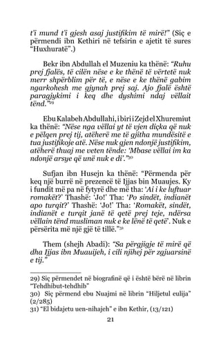21
t’i mund t’i gjesh asaj justifikim të mirë!” (Siç e
përmendi ibn Kethiri në tefsirin e ajetit të sures
“Huxhuratë”.)
Bekr ibn Abdullah el Muzeniu ka thënë: “Ruhu
prej fjalës, të cilën nëse e ke thënë të vërtetë nuk
merr shpërblim për të, e nëse e ke thënë gabim
ngarkohesh me gjynah prej saj. Ajo fjalë është
paragjykimi i keq dhe dyshimi ndaj vëllait
tënd.”29
EbuKalabehAbdullahi,ibiriiZejdelXhuremiut
ka thënë: “Nëse nga vëllai yt të vjen diçka që nuk
e pëlqen prej tij, atëherë me të gjitha mundësitë e
tua justifikoje atë. Nëse nuk gjen ndonjë justifikim,
atëherë thuaj me veten tënde: ‘Mbase vëllai im ka
ndonjë arsye që unë nuk e di’.”30
Sufjan ibn Husejn ka thënë: “Përmenda për
keq një burrë në prezencë të Ijjas bin Muaujes. Ky
i fundit më pa në fytyrë dhe më tha: ‘Ai i ke luftuar
romakët?’ Thashë: ‘Jo!’ Tha: ‘Po sindët, indianët
apo turqit?’ Thashë: ‘Jo!’ Tha: ‘Romakët, sindët,
indianët e turqit janë të qetë prej teje, ndërsa
vëllain tënd musliman nuk e ke lënë të qetë’. Nuk e
përsërita më një gjë të tillë.”31
Them (shejh Abadi): “Sa përgjigje të mirë që
dha Ijjas ibn Muauijeh, i cili njihej për zgjuarsinë
e tij.”
29) Siç përmendet në biografinë që i është bërë në librin
“Tehdhibut-tehdhib”
30) Siç përmend ebu Nuajmi në librin “Hiljetul eulija”
(2/285)
31) “El bidajetu uen-nihajeh” e ibn Kethir, (13/121)
 